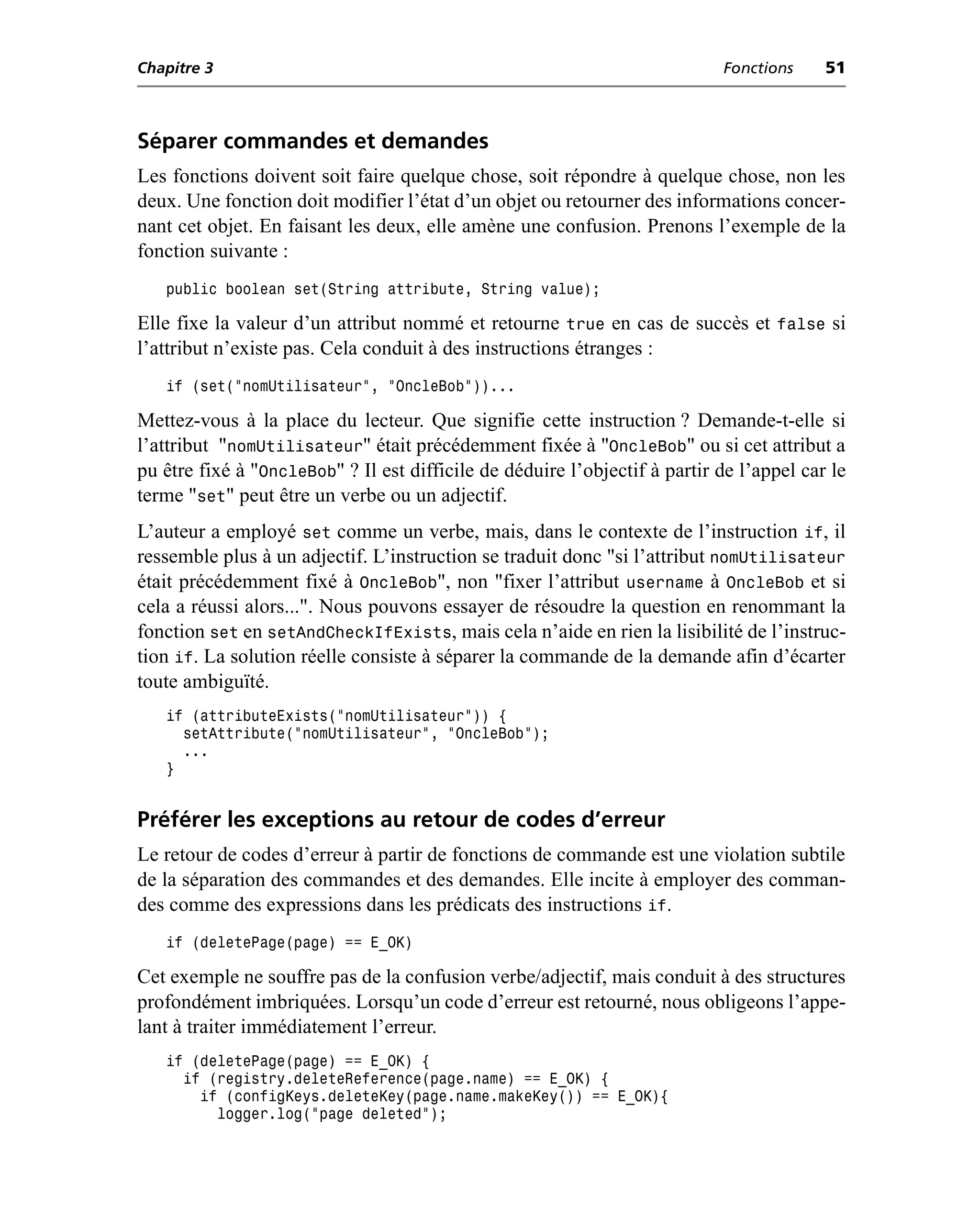 Chapitre 3                                                                  Fonctions     51



Séparer commandes et demandes
Les fonctions doivent soit faire quelque chose, soit répondre à quelque chose, non les
deux. Une fonction doit modifier l’état d’un objet ou retourner des informations concer-
nant cet objet. En faisant les deux, elle amène une confusion. Prenons l’exemple de la
fonction suivante :
   public boolean set(String attribute, String value);

Elle fixe la valeur d’un attribut nommé et retourne true en cas de succès et false si
l’attribut n’existe pas. Cela conduit à des instructions étranges :
   if (set("nomUtilisateur", "OncleBob"))...

Mettez-vous à la place du lecteur. Que signifie cette instruction ? Demande-t-elle si
l’attribut "nomUtilisateur" était précédemment fixée à "OncleBob" ou si cet attribut a
pu être fixé à "OncleBob" ? Il est difficile de déduire l’objectif à partir de l’appel car le
terme "set" peut être un verbe ou un adjectif.
L’auteur a employé set comme un verbe, mais, dans le contexte de l’instruction if, il
ressemble plus à un adjectif. L’instruction se traduit donc "si l’attribut nomUtilisateur
était précédemment fixé à OncleBob", non "fixer l’attribut username à OncleBob et si
cela a réussi alors...". Nous pouvons essayer de résoudre la question en renommant la
fonction set en setAndCheckIfExists, mais cela n’aide en rien la lisibilité de l’instruc-
tion if. La solution réelle consiste à séparer la commande de la demande afin d’écarter
toute ambiguïté.
   if (attributeExists("nomUtilisateur")) {
     setAttribute("nomUtilisateur", "OncleBob");
     ...
   }


Préférer les exceptions au retour de codes d’erreur
Le retour de codes d’erreur à partir de fonctions de commande est une violation subtile
de la séparation des commandes et des demandes. Elle incite à employer des comman-
des comme des expressions dans les prédicats des instructions if.
   if (deletePage(page) == E_OK)

Cet exemple ne souffre pas de la confusion verbe/adjectif, mais conduit à des structures
profondément imbriquées. Lorsqu’un code d’erreur est retourné, nous obligeons l’appe-
lant à traiter immédiatement l’erreur.
   if (deletePage(page) == E_OK) {
     if (registry.deleteReference(page.name) == E_OK) {
       if (configKeys.deleteKey(page.name.makeKey()) == E_OK){
         logger.log("page deleted");
 