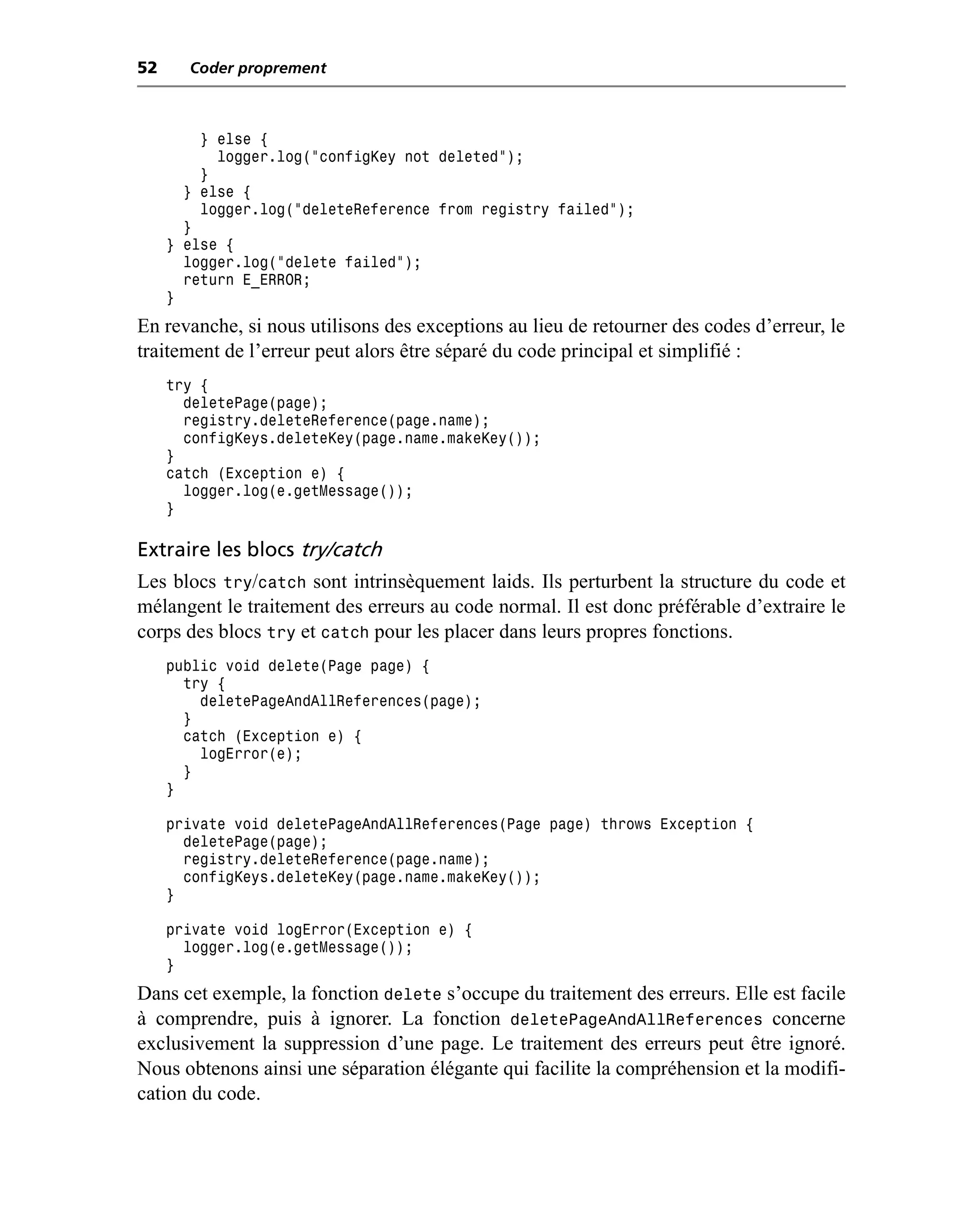 52     Coder proprement



         } else {
           logger.log("configKey not deleted");
         }
       } else {
         logger.log("deleteReference from registry failed");
       }
     } else {
       logger.log("delete failed");
       return E_ERROR;
     }
En revanche, si nous utilisons des exceptions au lieu de retourner des codes d’erreur, le
traitement de l’erreur peut alors être séparé du code principal et simplifié :
     try {
       deletePage(page);
       registry.deleteReference(page.name);
       configKeys.deleteKey(page.name.makeKey());
     }
     catch (Exception e) {
       logger.log(e.getMessage());
     }

Extraire les blocs try/catch
Les blocs try/catch sont intrinsèquement laids. Ils perturbent la structure du code et
mélangent le traitement des erreurs au code normal. Il est donc préférable d’extraire le
corps des blocs try et catch pour les placer dans leurs propres fonctions.
     public void delete(Page page) {
       try {
         deletePageAndAllReferences(page);
       }
       catch (Exception e) {
         logError(e);
       }
     }

     private void deletePageAndAllReferences(Page page) throws Exception {
       deletePage(page);
       registry.deleteReference(page.name);
       configKeys.deleteKey(page.name.makeKey());
     }

     private void logError(Exception e) {
       logger.log(e.getMessage());
     }
Dans cet exemple, la fonction delete s’occupe du traitement des erreurs. Elle est facile
à comprendre, puis à ignorer. La fonction deletePageAndAllReferences concerne
exclusivement la suppression d’une page. Le traitement des erreurs peut être ignoré.
Nous obtenons ainsi une séparation élégante qui facilite la compréhension et la modifi-
cation du code.
 
