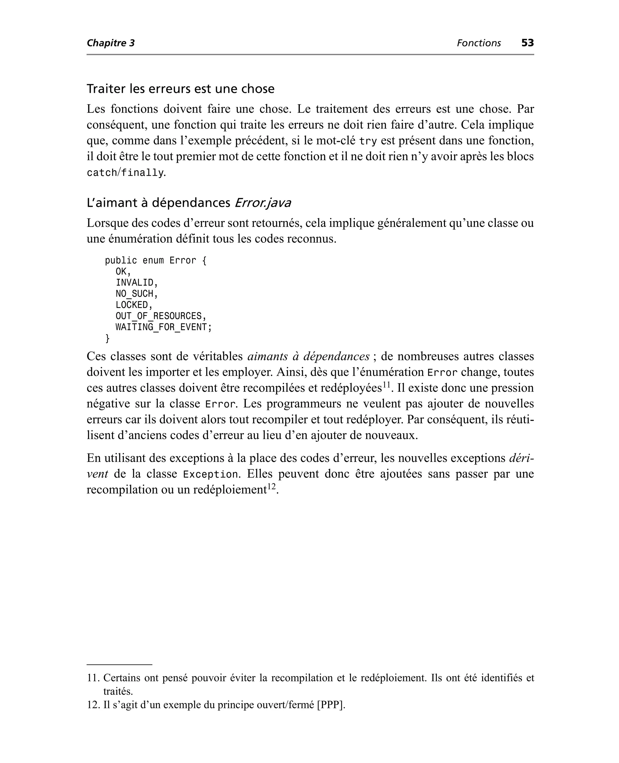 Chapitre 3                                                                         Fonctions      53



Traiter les erreurs est une chose
Les fonctions doivent faire une chose. Le traitement des erreurs est une chose. Par
conséquent, une fonction qui traite les erreurs ne doit rien faire d’autre. Cela implique
que, comme dans l’exemple précédent, si le mot-clé try est présent dans une fonction,
il doit être le tout premier mot de cette fonction et il ne doit rien n’y avoir après les blocs
catch/finally.

L’aimant à dépendances Error.java
Lorsque des codes d’erreur sont retournés, cela implique généralement qu’une classe ou
une énumération définit tous les codes reconnus.
    public enum Error {
      OK,
      INVALID,
      NO_SUCH,
      LOCKED,
      OUT_OF_RESOURCES,
      WAITING_FOR_EVENT;
    }
Ces classes sont de véritables aimants à dépendances ; de nombreuses autres classes
doivent les importer et les employer. Ainsi, dès que l’énumération Error change, toutes
ces autres classes doivent être recompilées et redéployées11. Il existe donc une pression
négative sur la classe Error. Les programmeurs ne veulent pas ajouter de nouvelles
erreurs car ils doivent alors tout recompiler et tout redéployer. Par conséquent, ils réuti-
lisent d’anciens codes d’erreur au lieu d’en ajouter de nouveaux.
En utilisant des exceptions à la place des codes d’erreur, les nouvelles exceptions déri-
vent de la classe Exception. Elles peuvent donc être ajoutées sans passer par une
recompilation ou un redéploiement12.




11. Certains ont pensé pouvoir éviter la recompilation et le redéploiement. Ils ont été identifiés et
    traités.
12. Il s’agit d’un exemple du principe ouvert/fermé [PPP].
 