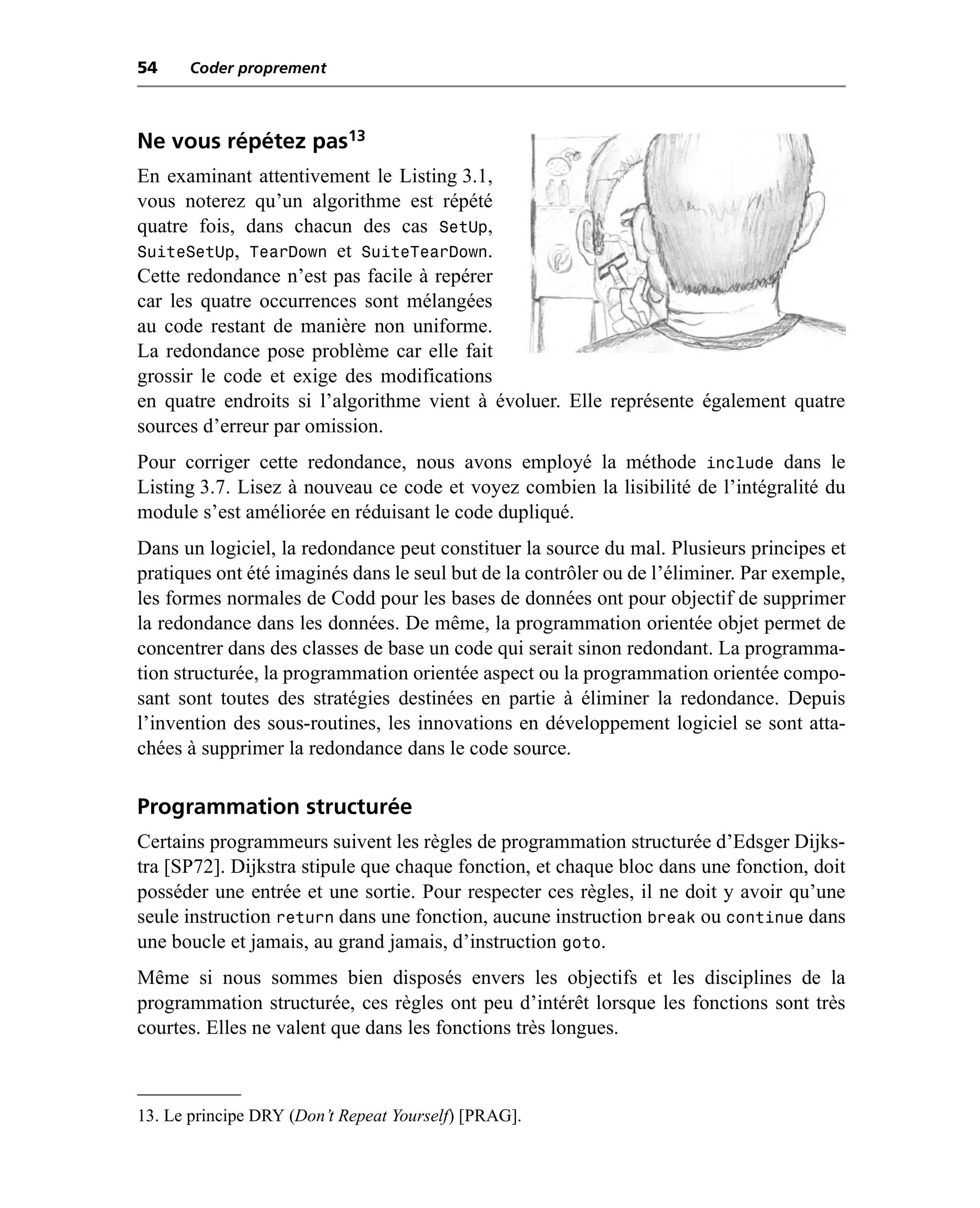 54    Coder proprement



Ne vous répétez pas13
En examinant attentivement le Listing 3.1,
vous noterez qu’un algorithme est répété
quatre fois, dans chacun des cas SetUp,
SuiteSetUp, TearDown et SuiteTearDown.
Cette redondance n’est pas facile à repérer
car les quatre occurrences sont mélangées
au code restant de manière non uniforme.
La redondance pose problème car elle fait
grossir le code et exige des modifications
en quatre endroits si l’algorithme vient à évoluer. Elle représente également quatre
sources d’erreur par omission.
Pour corriger cette redondance, nous avons employé la méthode include dans le
Listing 3.7. Lisez à nouveau ce code et voyez combien la lisibilité de l’intégralité du
module s’est améliorée en réduisant le code dupliqué.
Dans un logiciel, la redondance peut constituer la source du mal. Plusieurs principes et
pratiques ont été imaginés dans le seul but de la contrôler ou de l’éliminer. Par exemple,
les formes normales de Codd pour les bases de données ont pour objectif de supprimer
la redondance dans les données. De même, la programmation orientée objet permet de
concentrer dans des classes de base un code qui serait sinon redondant. La programma-
tion structurée, la programmation orientée aspect ou la programmation orientée compo-
sant sont toutes des stratégies destinées en partie à éliminer la redondance. Depuis
l’invention des sous-routines, les innovations en développement logiciel se sont atta-
chées à supprimer la redondance dans le code source.

Programmation structurée
Certains programmeurs suivent les règles de programmation structurée d’Edsger Dijks-
tra [SP72]. Dijkstra stipule que chaque fonction, et chaque bloc dans une fonction, doit
posséder une entrée et une sortie. Pour respecter ces règles, il ne doit y avoir qu’une
seule instruction return dans une fonction, aucune instruction break ou continue dans
une boucle et jamais, au grand jamais, d’instruction goto.
Même si nous sommes bien disposés envers les objectifs et les disciplines de la
programmation structurée, ces règles ont peu d’intérêt lorsque les fonctions sont très
courtes. Elles ne valent que dans les fonctions très longues.



13. Le principe DRY (Don’t Repeat Yourself) [PRAG].
 
