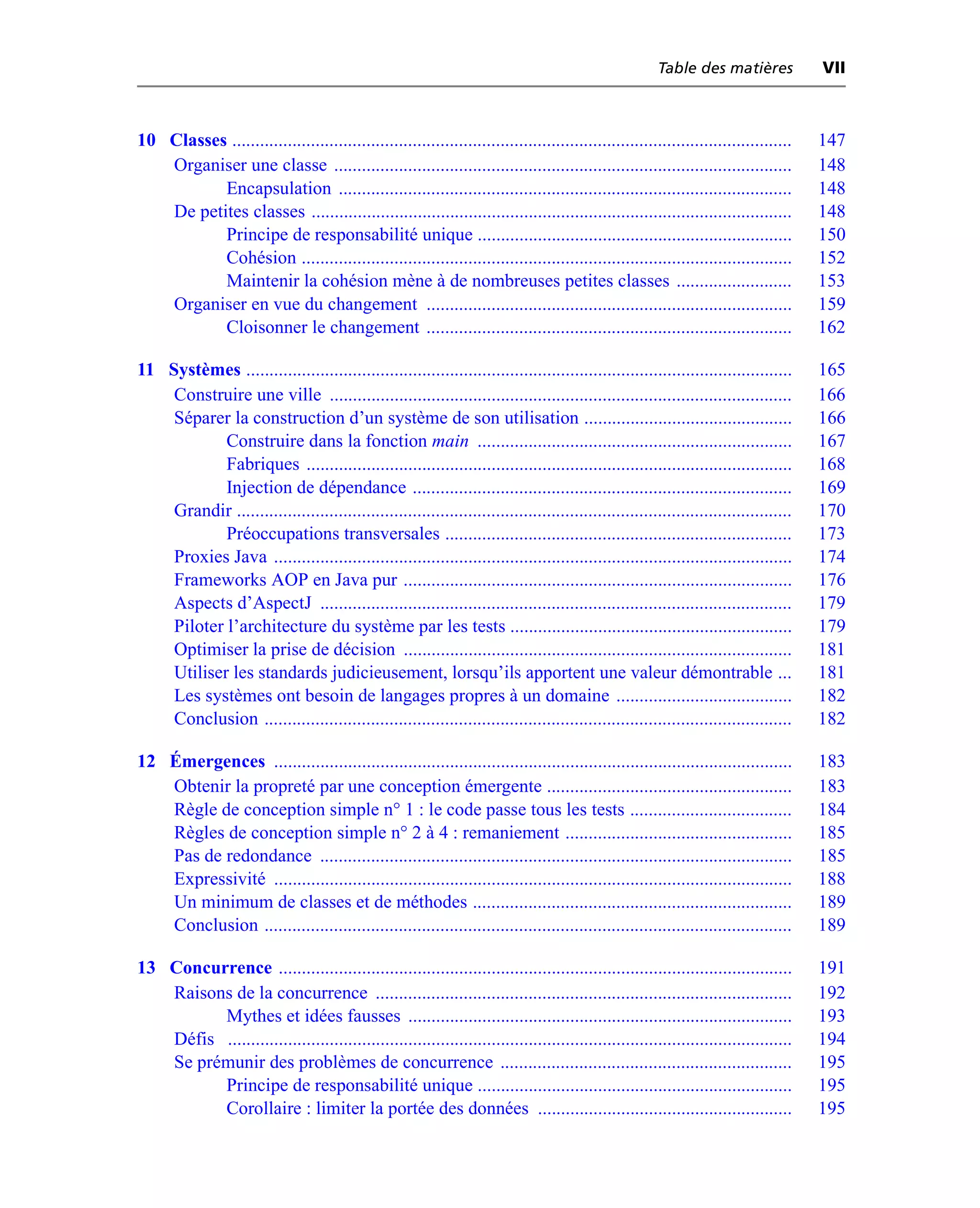 Table des matières             VII



10 Classes .........................................................................................................................   147
   Organiser une classe ...................................................................................................            148
          Encapsulation ..................................................................................................             148
   De petites classes ........................................................................................................         148
          Principe de responsabilité unique ....................................................................                       150
          Cohésion ..........................................................................................................          152
          Maintenir la cohésion mène à de nombreuses petites classes .........................                                         153
   Organiser en vue du changement ...............................................................................                      159
          Cloisonner le changement ...............................................................................                     162

11 Systèmes ......................................................................................................................     165
    Construire une ville ....................................................................................................          166
    Séparer la construction d’un système de son utilisation .............................................                              166
            Construire dans la fonction main ....................................................................                      167
            Fabriques .........................................................................................................        168
            Injection de dépendance ..................................................................................                 169
    Grandir ........................................................................................................................   170
            Préoccupations transversales ...........................................................................                   173
    Proxies Java ................................................................................................................      174
    Frameworks AOP en Java pur ....................................................................................                    176
    Aspects d’AspectJ ......................................................................................................           179
    Piloter l’architecture du système par les tests .............................................................                      179
    Optimiser la prise de décision ....................................................................................                181
    Utiliser les standards judicieusement, lorsqu’ils apportent une valeur démontrable ...                                             181
    Les systèmes ont besoin de langages propres à un domaine ......................................                                    182
    Conclusion ..................................................................................................................      182

12 Émergences ................................................................................................................         183
   Obtenir la propreté par une conception émergente .....................................................                              183
   Règle de conception simple n° 1 : le code passe tous les tests ...................................                                  184
   Règles de conception simple n° 2 à 4 : remaniement .................................................                                185
   Pas de redondance ......................................................................................................            185
   Expressivité ................................................................................................................       188
   Un minimum de classes et de méthodes .....................................................................                          189
   Conclusion ..................................................................................................................       189

13 Concurrence ...............................................................................................................         191
   Raisons de la concurrence ..........................................................................................                192
         Mythes et idées fausses ...................................................................................                   193
   Défis ..........................................................................................................................    194
   Se prémunir des problèmes de concurrence ...............................................................                            195
         Principe de responsabilité unique ....................................................................                        195
         Corollaire : limiter la portée des données .......................................................                            195
 