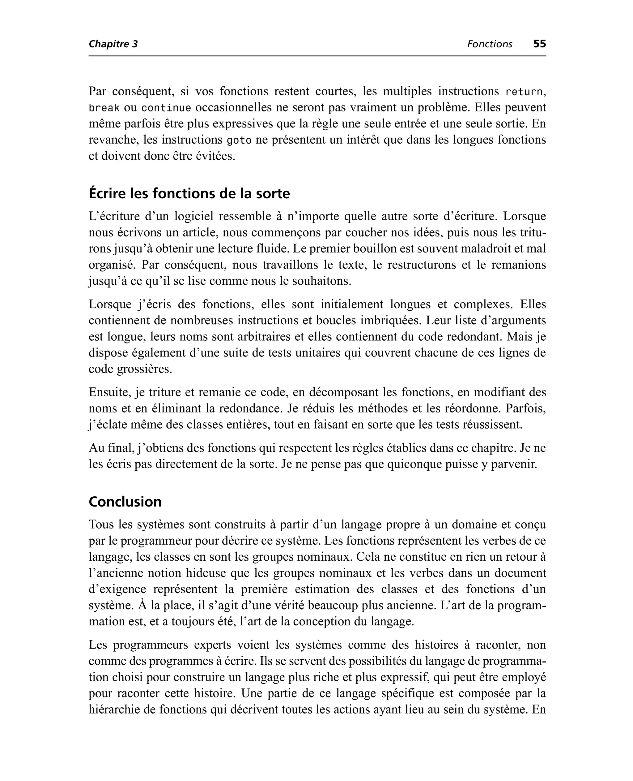 Chapitre 3                                                                  Fonctions    55



Par conséquent, si vos fonctions restent courtes, les multiples instructions return,
break ou continue occasionnelles ne seront pas vraiment un problème. Elles peuvent
même parfois être plus expressives que la règle une seule entrée et une seule sortie. En
revanche, les instructions goto ne présentent un intérêt que dans les longues fonctions
et doivent donc être évitées.

Écrire les fonctions de la sorte
L’écriture d’un logiciel ressemble à n’importe quelle autre sorte d’écriture. Lorsque
nous écrivons un article, nous commençons par coucher nos idées, puis nous les tritu-
rons jusqu’à obtenir une lecture fluide. Le premier bouillon est souvent maladroit et mal
organisé. Par conséquent, nous travaillons le texte, le restructurons et le remanions
jusqu’à ce qu’il se lise comme nous le souhaitons.
Lorsque j’écris des fonctions, elles sont initialement longues et complexes. Elles
contiennent de nombreuses instructions et boucles imbriquées. Leur liste d’arguments
est longue, leurs noms sont arbitraires et elles contiennent du code redondant. Mais je
dispose également d’une suite de tests unitaires qui couvrent chacune de ces lignes de
code grossières.
Ensuite, je triture et remanie ce code, en décomposant les fonctions, en modifiant des
noms et en éliminant la redondance. Je réduis les méthodes et les réordonne. Parfois,
j’éclate même des classes entières, tout en faisant en sorte que les tests réussissent.
Au final, j’obtiens des fonctions qui respectent les règles établies dans ce chapitre. Je ne
les écris pas directement de la sorte. Je ne pense pas que quiconque puisse y parvenir.

Conclusion
Tous les systèmes sont construits à partir d’un langage propre à un domaine et conçu
par le programmeur pour décrire ce système. Les fonctions représentent les verbes de ce
langage, les classes en sont les groupes nominaux. Cela ne constitue en rien un retour à
l’ancienne notion hideuse que les groupes nominaux et les verbes dans un document
d’exigence représentent la première estimation des classes et des fonctions d’un
système. À la place, il s’agit d’une vérité beaucoup plus ancienne. L’art de la program-
mation est, et a toujours été, l’art de la conception du langage.
Les programmeurs experts voient les systèmes comme des histoires à raconter, non
comme des programmes à écrire. Ils se servent des possibilités du langage de programma-
tion choisi pour construire un langage plus riche et plus expressif, qui peut être employé
pour raconter cette histoire. Une partie de ce langage spécifique est composée par la
hiérarchie de fonctions qui décrivent toutes les actions ayant lieu au sein du système. En
 