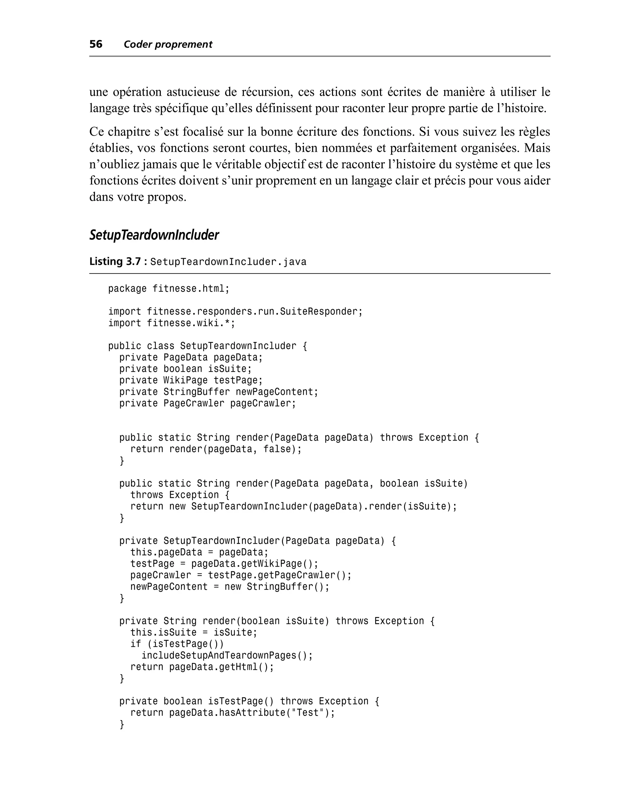 56     Coder proprement



une opération astucieuse de récursion, ces actions sont écrites de manière à utiliser le
langage très spécifique qu’elles définissent pour raconter leur propre partie de l’histoire.
Ce chapitre s’est focalisé sur la bonne écriture des fonctions. Si vous suivez les règles
établies, vos fonctions seront courtes, bien nommées et parfaitement organisées. Mais
n’oubliez jamais que le véritable objectif est de raconter l’histoire du système et que les
fonctions écrites doivent s’unir proprement en un langage clair et précis pour vous aider
dans votre propos.

SetupTeardownIncluder
Listing 3.7 : SetupTeardownIncluder.java

     package fitnesse.html;

     import fitnesse.responders.run.SuiteResponder;
     import fitnesse.wiki.*;

     public class SetupTeardownIncluder {
       private PageData pageData;
       private boolean isSuite;
       private WikiPage testPage;
       private StringBuffer newPageContent;
       private PageCrawler pageCrawler;


       public static String render(PageData pageData) throws Exception {
         return render(pageData, false);
       }

       public static String render(PageData pageData, boolean isSuite)
         throws Exception {
         return new SetupTeardownIncluder(pageData).render(isSuite);
       }

       private SetupTeardownIncluder(PageData pageData) {
         this.pageData = pageData;
         testPage = pageData.getWikiPage();
         pageCrawler = testPage.getPageCrawler();
         newPageContent = new StringBuffer();
       }

       private String render(boolean isSuite) throws Exception {
         this.isSuite = isSuite;
         if (isTestPage())
           includeSetupAndTeardownPages();
         return pageData.getHtml();
       }

       private boolean isTestPage() throws Exception {
         return pageData.hasAttribute("Test");
       }
 