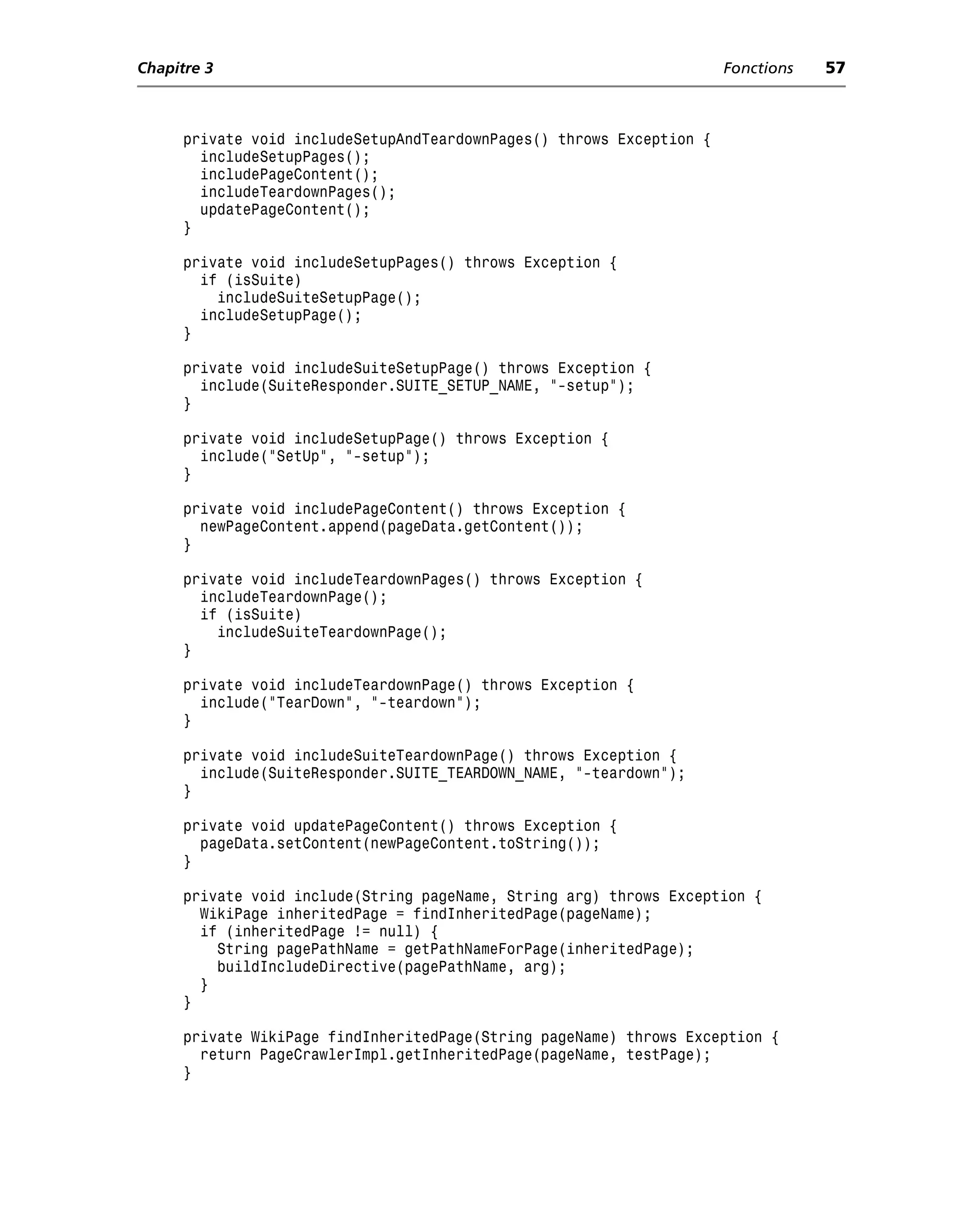 Chapitre 3                                                             Fonctions   57



      private void includeSetupAndTeardownPages() throws Exception {
        includeSetupPages();
        includePageContent();
        includeTeardownPages();
        updatePageContent();
      }

      private void includeSetupPages() throws Exception {
        if (isSuite)
          includeSuiteSetupPage();
        includeSetupPage();
      }

      private void includeSuiteSetupPage() throws Exception {
        include(SuiteResponder.SUITE_SETUP_NAME, "-setup");
      }

      private void includeSetupPage() throws Exception {
        include("SetUp", "-setup");
      }

      private void includePageContent() throws Exception {
        newPageContent.append(pageData.getContent());
      }

      private void includeTeardownPages() throws Exception {
        includeTeardownPage();
        if (isSuite)
          includeSuiteTeardownPage();
      }

      private void includeTeardownPage() throws Exception {
        include("TearDown", "-teardown");
      }

      private void includeSuiteTeardownPage() throws Exception {
        include(SuiteResponder.SUITE_TEARDOWN_NAME, "-teardown");
      }

      private void updatePageContent() throws Exception {
        pageData.setContent(newPageContent.toString());
      }

      private void include(String pageName, String arg) throws Exception {
        WikiPage inheritedPage = findInheritedPage(pageName);
        if (inheritedPage != null) {
          String pagePathName = getPathNameForPage(inheritedPage);
          buildIncludeDirective(pagePathName, arg);
        }
      }

      private WikiPage findInheritedPage(String pageName) throws Exception {
        return PageCrawlerImpl.getInheritedPage(pageName, testPage);
      }
 