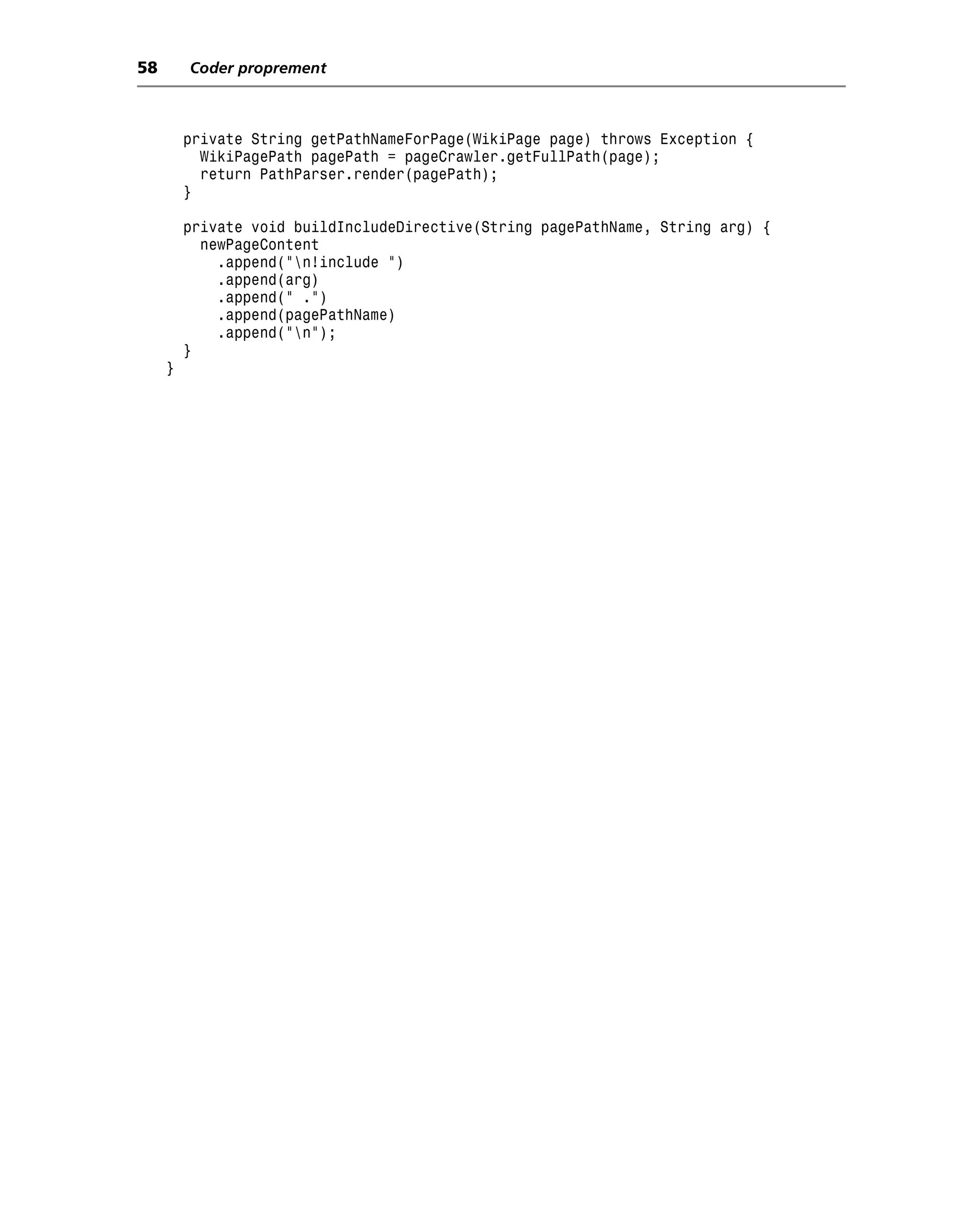 58       Coder proprement



         private String getPathNameForPage(WikiPage page) throws Exception {
           WikiPagePath pagePath = pageCrawler.getFullPath(page);
           return PathParser.render(pagePath);
         }

         private void buildIncludeDirective(String pagePathName, String arg) {
           newPageContent
             .append("n!include ")
             .append(arg)
             .append(" .")
             .append(pagePathName)
             .append("n");
         }
     }
 