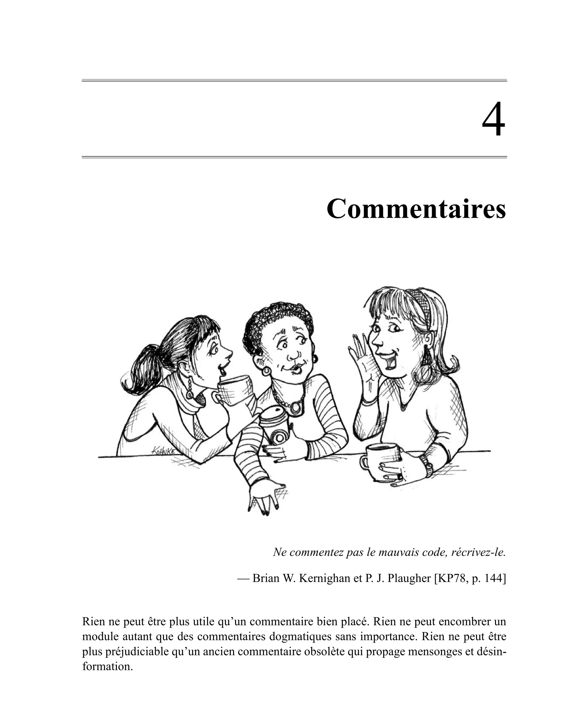 4
                                                Commentaires




                                     Ne commentez pas le mauvais code, récrivez-le.

                              — Brian W. Kernighan et P. J. Plaugher [KP78, p. 144]


Rien ne peut être plus utile qu’un commentaire bien placé. Rien ne peut encombrer un
module autant que des commentaires dogmatiques sans importance. Rien ne peut être
plus préjudiciable qu’un ancien commentaire obsolète qui propage mensonges et désin-
formation.
 