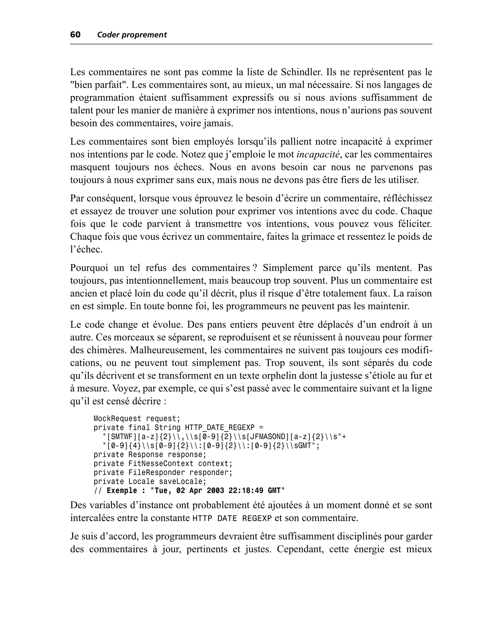 60    Coder proprement



Les commentaires ne sont pas comme la liste de Schindler. Ils ne représentent pas le
"bien parfait". Les commentaires sont, au mieux, un mal nécessaire. Si nos langages de
programmation étaient suffisamment expressifs ou si nous avions suffisamment de
talent pour les manier de manière à exprimer nos intentions, nous n’aurions pas souvent
besoin des commentaires, voire jamais.
Les commentaires sont bien employés lorsqu’ils pallient notre incapacité à exprimer
nos intentions par le code. Notez que j’emploie le mot incapacité, car les commentaires
masquent toujours nos échecs. Nous en avons besoin car nous ne parvenons pas
toujours à nous exprimer sans eux, mais nous ne devons pas être fiers de les utiliser.
Par conséquent, lorsque vous éprouvez le besoin d’écrire un commentaire, réfléchissez
et essayez de trouver une solution pour exprimer vos intentions avec du code. Chaque
fois que le code parvient à transmettre vos intentions, vous pouvez vous féliciter.
Chaque fois que vous écrivez un commentaire, faites la grimace et ressentez le poids de
l’échec.
Pourquoi un tel refus des commentaires ? Simplement parce qu’ils mentent. Pas
toujours, pas intentionnellement, mais beaucoup trop souvent. Plus un commentaire est
ancien et placé loin du code qu’il décrit, plus il risque d’être totalement faux. La raison
en est simple. En toute bonne foi, les programmeurs ne peuvent pas les maintenir.
Le code change et évolue. Des pans entiers peuvent être déplacés d’un endroit à un
autre. Ces morceaux se séparent, se reproduisent et se réunissent à nouveau pour former
des chimères. Malheureusement, les commentaires ne suivent pas toujours ces modifi-
cations, ou ne peuvent tout simplement pas. Trop souvent, ils sont séparés du code
qu’ils décrivent et se transforment en un texte orphelin dont la justesse s’étiole au fur et
à mesure. Voyez, par exemple, ce qui s’est passé avec le commentaire suivant et la ligne
qu’il est censé décrire :
     MockRequest request;
     private final String HTTP_DATE_REGEXP =
       "[SMTWF][a-z]{2},s[0-9]{2}s[JFMASOND][a-z]{2}s"+
       "[0-9]{4}s[0-9]{2}:[0-9]{2}:[0-9]{2}sGMT";
     private Response response;
     private FitNesseContext context;
     private FileResponder responder;
     private Locale saveLocale;
     // Exemple : "Tue, 02 Apr 2003 22:18:49 GMT"
Des variables d’instance ont probablement été ajoutées à un moment donné et se sont
intercalées entre la constante HTTP DATE REGEXP et son commentaire.
Je suis d’accord, les programmeurs devraient être suffisamment disciplinés pour garder
des commentaires à jour, pertinents et justes. Cependant, cette énergie est mieux
 