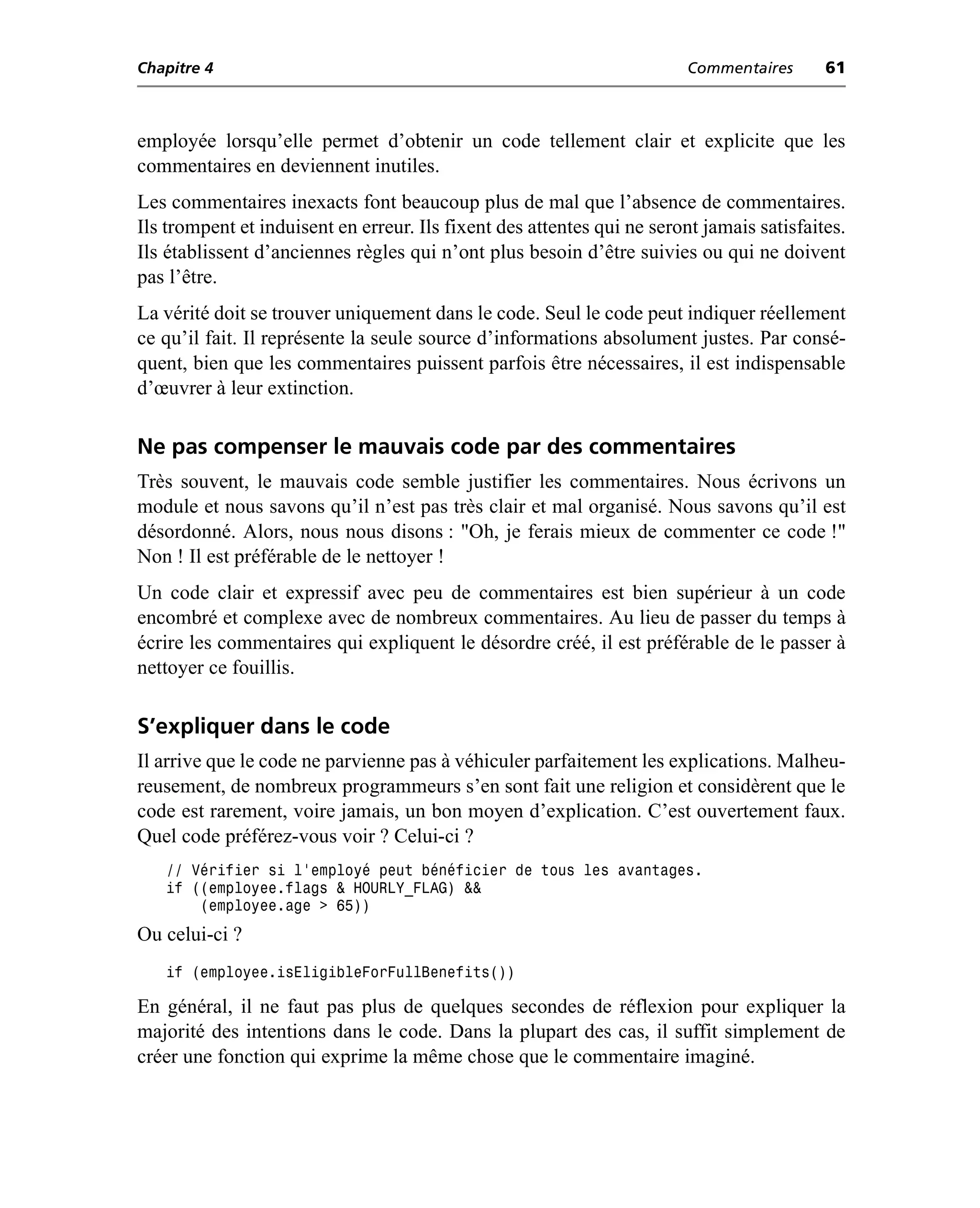 Chapitre 4                                                               Commentaires      61



employée lorsqu’elle permet d’obtenir un code tellement clair et explicite que les
commentaires en deviennent inutiles.
Les commentaires inexacts font beaucoup plus de mal que l’absence de commentaires.
Ils trompent et induisent en erreur. Ils fixent des attentes qui ne seront jamais satisfaites.
Ils établissent d’anciennes règles qui n’ont plus besoin d’être suivies ou qui ne doivent
pas l’être.
La vérité doit se trouver uniquement dans le code. Seul le code peut indiquer réellement
ce qu’il fait. Il représente la seule source d’informations absolument justes. Par consé-
quent, bien que les commentaires puissent parfois être nécessaires, il est indispensable
d’œuvrer à leur extinction.

Ne pas compenser le mauvais code par des commentaires
Très souvent, le mauvais code semble justifier les commentaires. Nous écrivons un
module et nous savons qu’il n’est pas très clair et mal organisé. Nous savons qu’il est
désordonné. Alors, nous nous disons : "Oh, je ferais mieux de commenter ce code !"
Non ! Il est préférable de le nettoyer !
Un code clair et expressif avec peu de commentaires est bien supérieur à un code
encombré et complexe avec de nombreux commentaires. Au lieu de passer du temps à
écrire les commentaires qui expliquent le désordre créé, il est préférable de le passer à
nettoyer ce fouillis.

S’expliquer dans le code
Il arrive que le code ne parvienne pas à véhiculer parfaitement les explications. Malheu-
reusement, de nombreux programmeurs s’en sont fait une religion et considèrent que le
code est rarement, voire jamais, un bon moyen d’explication. C’est ouvertement faux.
Quel code préférez-vous voir ? Celui-ci ?
   // Vérifier si l’employé peut bénéficier de tous les avantages.
   if ((employee.flags & HOURLY_FLAG) &&
       (employee.age > 65))
Ou celui-ci ?
   if (employee.isEligibleForFullBenefits())

En général, il ne faut pas plus de quelques secondes de réflexion pour expliquer la
majorité des intentions dans le code. Dans la plupart des cas, il suffit simplement de
créer une fonction qui exprime la même chose que le commentaire imaginé.
 