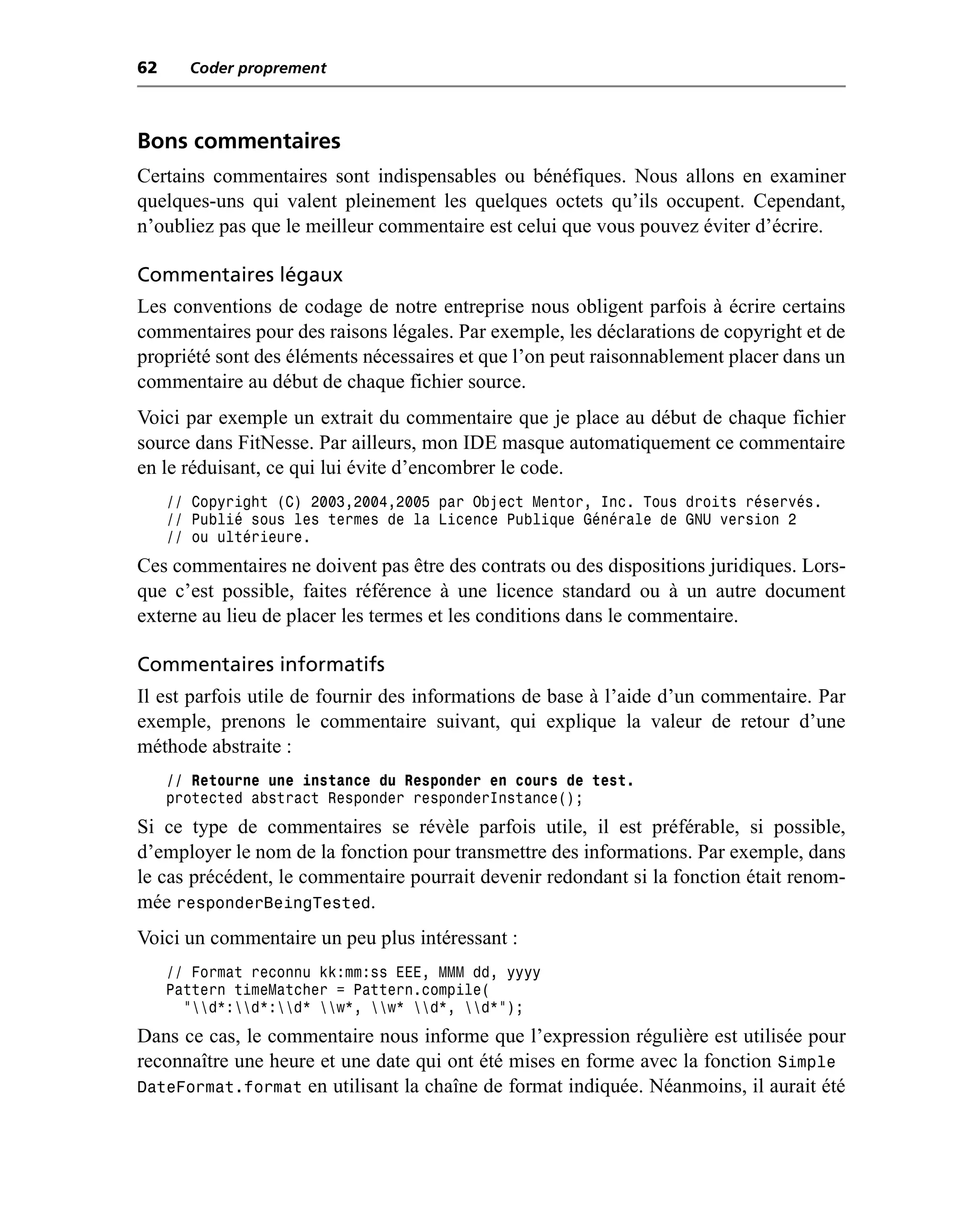 62     Coder proprement



Bons commentaires
Certains commentaires sont indispensables ou bénéfiques. Nous allons en examiner
quelques-uns qui valent pleinement les quelques octets qu’ils occupent. Cependant,
n’oubliez pas que le meilleur commentaire est celui que vous pouvez éviter d’écrire.

Commentaires légaux
Les conventions de codage de notre entreprise nous obligent parfois à écrire certains
commentaires pour des raisons légales. Par exemple, les déclarations de copyright et de
propriété sont des éléments nécessaires et que l’on peut raisonnablement placer dans un
commentaire au début de chaque fichier source.
Voici par exemple un extrait du commentaire que je place au début de chaque fichier
source dans FitNesse. Par ailleurs, mon IDE masque automatiquement ce commentaire
en le réduisant, ce qui lui évite d’encombrer le code.
     // Copyright (C) 2003,2004,2005 par Object Mentor, Inc. Tous droits réservés.
     // Publié sous les termes de la Licence Publique Générale de GNU version 2
     // ou ultérieure.
Ces commentaires ne doivent pas être des contrats ou des dispositions juridiques. Lors-
que c’est possible, faites référence à une licence standard ou à un autre document
externe au lieu de placer les termes et les conditions dans le commentaire.

Commentaires informatifs
Il est parfois utile de fournir des informations de base à l’aide d’un commentaire. Par
exemple, prenons le commentaire suivant, qui explique la valeur de retour d’une
méthode abstraite :
     // Retourne une instance du Responder en cours de test.
     protected abstract Responder responderInstance();
Si ce type de commentaires se révèle parfois utile, il est préférable, si possible,
d’employer le nom de la fonction pour transmettre des informations. Par exemple, dans
le cas précédent, le commentaire pourrait devenir redondant si la fonction était renom-
mée responderBeingTested.
Voici un commentaire un peu plus intéressant :
     // Format reconnu kk:mm:ss EEE, MMM dd, yyyy
     Pattern timeMatcher = Pattern.compile(
       "d*:d*:d* w*, w* d*, d*");
Dans ce cas, le commentaire nous informe que l’expression régulière est utilisée pour
reconnaître une heure et une date qui ont été mises en forme avec la fonction Simple
DateFormat.format en utilisant la chaîne de format indiquée. Néanmoins, il aurait été
 