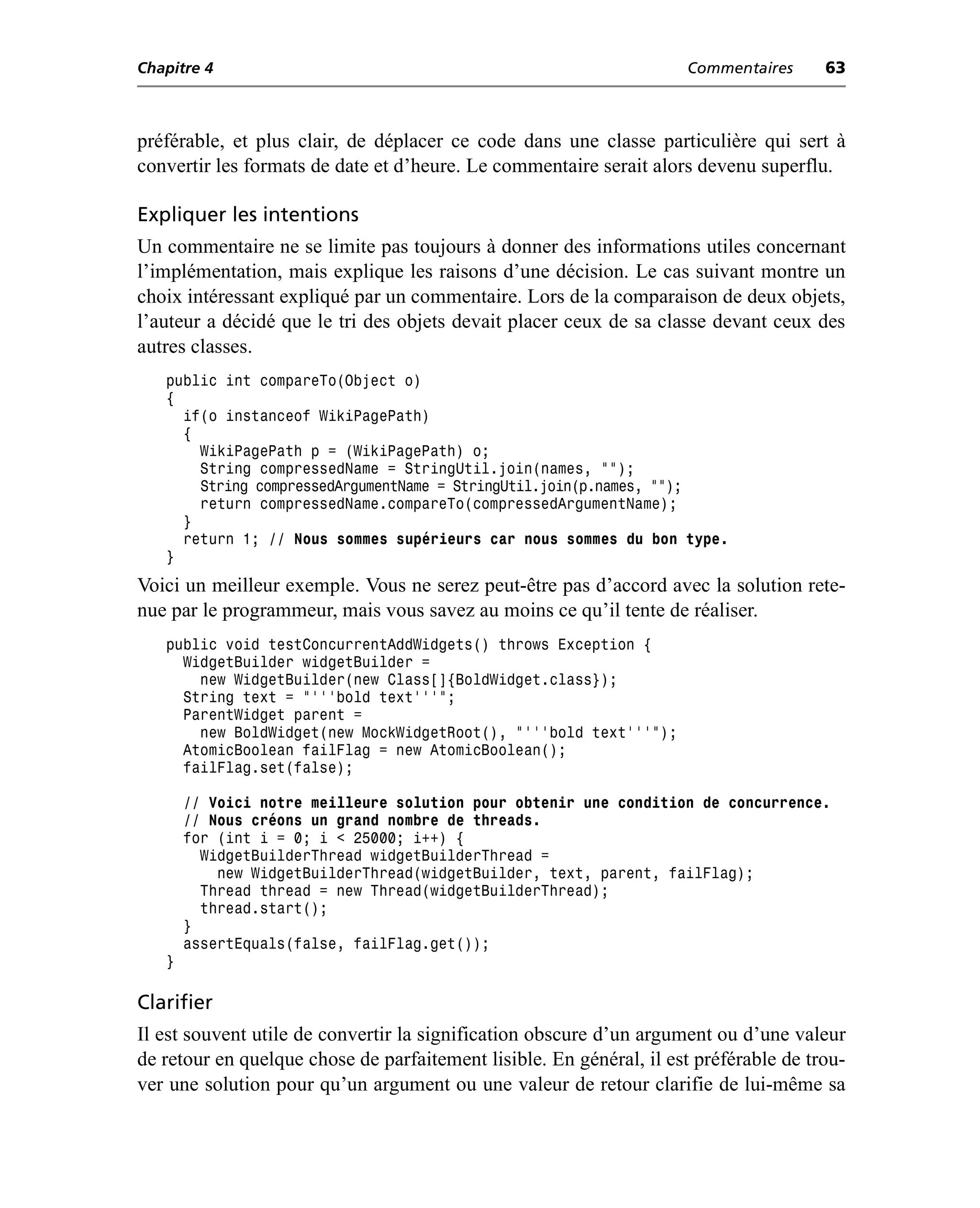 Chapitre 4                                                           Commentaires      63



préférable, et plus clair, de déplacer ce code dans une classe particulière qui sert à
convertir les formats de date et d’heure. Le commentaire serait alors devenu superflu.

Expliquer les intentions
Un commentaire ne se limite pas toujours à donner des informations utiles concernant
l’implémentation, mais explique les raisons d’une décision. Le cas suivant montre un
choix intéressant expliqué par un commentaire. Lors de la comparaison de deux objets,
l’auteur a décidé que le tri des objets devait placer ceux de sa classe devant ceux des
autres classes.
   public int compareTo(Object o)
   {
     if(o instanceof WikiPagePath)
     {
       WikiPagePath p = (WikiPagePath) o;
       String compressedName = StringUtil.join(names, "");
       String compressedArgumentName = StringUtil.join(p.names, "");
       return compressedName.compareTo(compressedArgumentName);
     }
     return 1; // Nous sommes supérieurs car nous sommes du bon type.
   }
Voici un meilleur exemple. Vous ne serez peut-être pas d’accord avec la solution rete-
nue par le programmeur, mais vous savez au moins ce qu’il tente de réaliser.
   public void testConcurrentAddWidgets() throws Exception {
     WidgetBuilder widgetBuilder =
       new WidgetBuilder(new Class[]{BoldWidget.class});
     String text = "'''bold text'''";
     ParentWidget parent =
       new BoldWidget(new MockWidgetRoot(), "'''bold text'''");
     AtomicBoolean failFlag = new AtomicBoolean();
     failFlag.set(false);

       // Voici notre meilleure solution pour obtenir une condition de concurrence.
       // Nous créons un grand nombre de threads.
       for (int i = 0; i < 25000; i++) {
         WidgetBuilderThread widgetBuilderThread =
           new WidgetBuilderThread(widgetBuilder, text, parent, failFlag);
         Thread thread = new Thread(widgetBuilderThread);
         thread.start();
       }
       assertEquals(false, failFlag.get());
   }

Clarifier
Il est souvent utile de convertir la signification obscure d’un argument ou d’une valeur
de retour en quelque chose de parfaitement lisible. En général, il est préférable de trou-
ver une solution pour qu’un argument ou une valeur de retour clarifie de lui-même sa
 