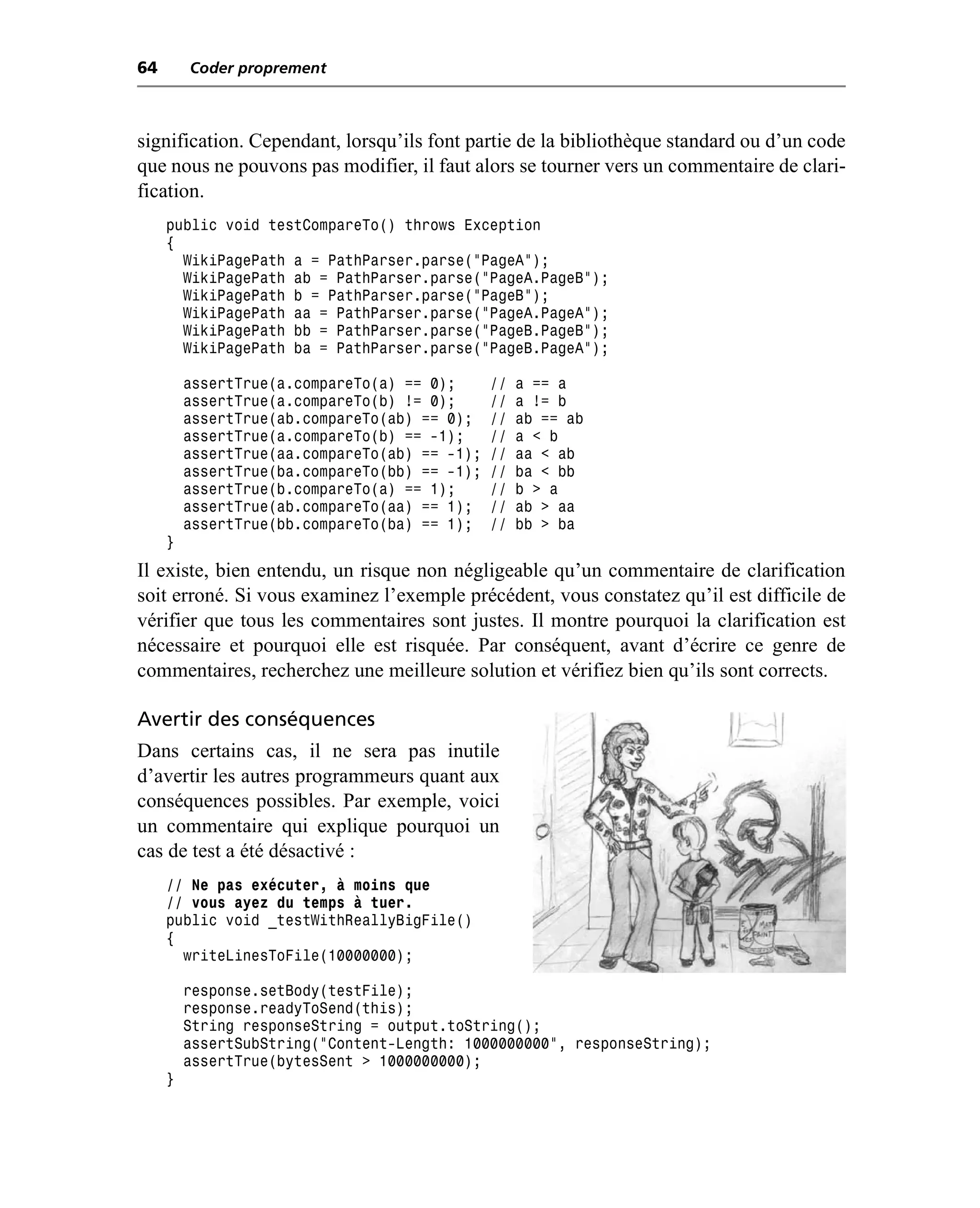 64       Coder proprement



signification. Cependant, lorsqu’ils font partie de la bibliothèque standard ou d’un code
que nous ne pouvons pas modifier, il faut alors se tourner vers un commentaire de clari-
fication.
     public void testCompareTo() throws Exception
     {
       WikiPagePath a = PathParser.parse("PageA");
       WikiPagePath ab = PathParser.parse("PageA.PageB");
       WikiPagePath b = PathParser.parse("PageB");
       WikiPagePath aa = PathParser.parse("PageA.PageA");
       WikiPagePath bb = PathParser.parse("PageB.PageB");
       WikiPagePath ba = PathParser.parse("PageB.PageA");

         assertTrue(a.compareTo(a) == 0);      //   a == a
         assertTrue(a.compareTo(b) != 0);      //   a != b
         assertTrue(ab.compareTo(ab) == 0);    //   ab == ab
         assertTrue(a.compareTo(b) == -1);     //   a < b
         assertTrue(aa.compareTo(ab) == -1);   //   aa < ab
         assertTrue(ba.compareTo(bb) == -1);   //   ba < bb
         assertTrue(b.compareTo(a) == 1);      //   b > a
         assertTrue(ab.compareTo(aa) == 1);    //   ab > aa
         assertTrue(bb.compareTo(ba) == 1);    //   bb > ba
     }
Il existe, bien entendu, un risque non négligeable qu’un commentaire de clarification
soit erroné. Si vous examinez l’exemple précédent, vous constatez qu’il est difficile de
vérifier que tous les commentaires sont justes. Il montre pourquoi la clarification est
nécessaire et pourquoi elle est risquée. Par conséquent, avant d’écrire ce genre de
commentaires, recherchez une meilleure solution et vérifiez bien qu’ils sont corrects.

Avertir des conséquences
Dans certains cas, il ne sera pas inutile
d’avertir les autres programmeurs quant aux
conséquences possibles. Par exemple, voici
un commentaire qui explique pourquoi un
cas de test a été désactivé :
     // Ne pas exécuter, à moins que
     // vous ayez du temps à tuer.
     public void _testWithReallyBigFile()
     {
       writeLinesToFile(10000000);

         response.setBody(testFile);
         response.readyToSend(this);
         String responseString = output.toString();
         assertSubString("Content-Length: 1000000000", responseString);
         assertTrue(bytesSent > 1000000000);
     }
 