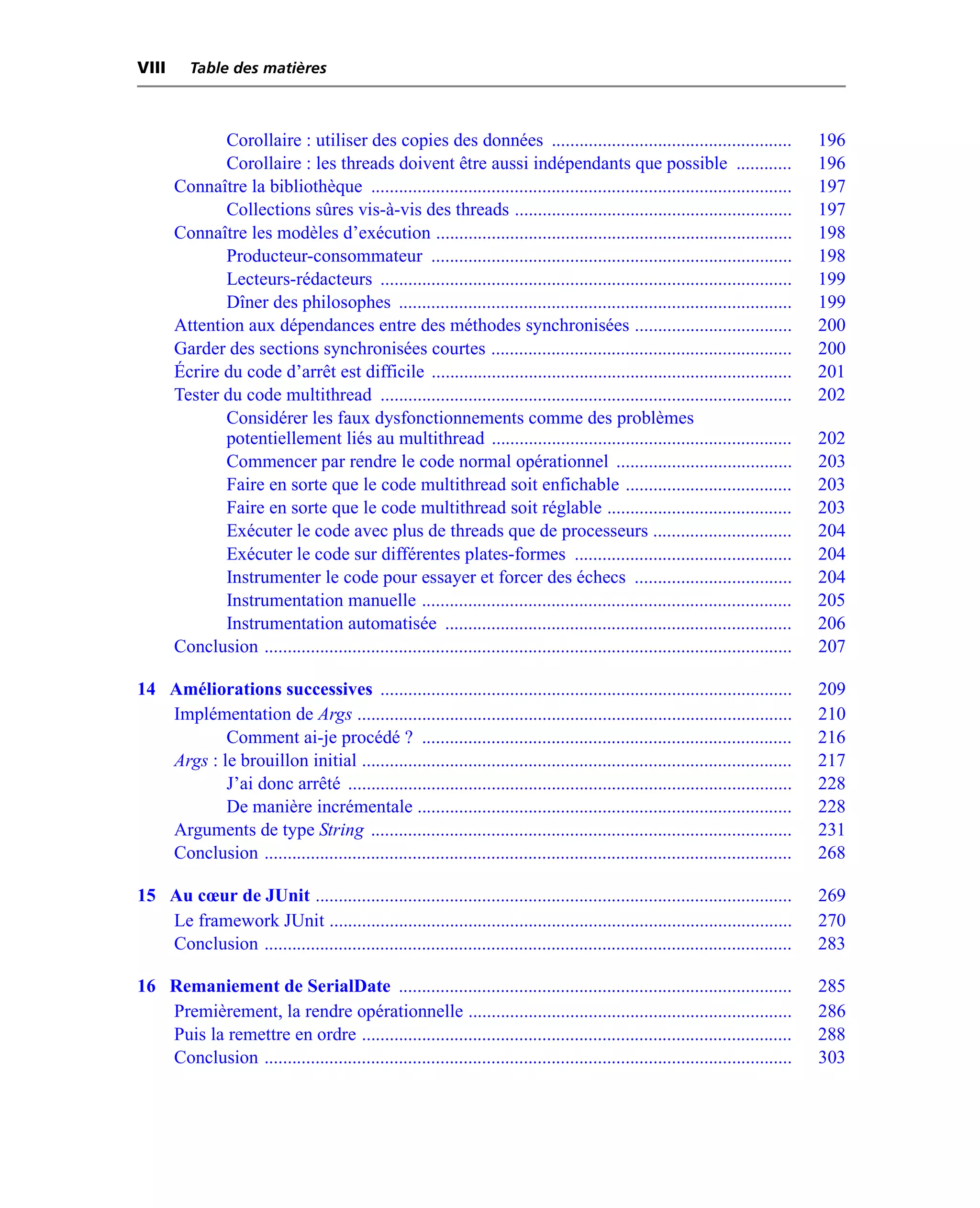 VIII      Table des matières



              Corollaire : utiliser des copies des données ....................................................                        196
              Corollaire : les threads doivent être aussi indépendants que possible ............                                       196
       Connaître la bibliothèque ...........................................................................................           197
              Collections sûres vis-à-vis des threads ............................................................                     197
       Connaître les modèles d’exécution .............................................................................                 198
              Producteur-consommateur ..............................................................................                   198
              Lecteurs-rédacteurs .........................................................................................            199
              Dîner des philosophes .....................................................................................              199
       Attention aux dépendances entre des méthodes synchronisées ..................................                                   200
       Garder des sections synchronisées courtes .................................................................                     200
       Écrire du code d’arrêt est difficile ..............................................................................             201
       Tester du code multithread .........................................................................................            202
              Considérer les faux dysfonctionnements comme des problèmes
              potentiellement liés au multithread .................................................................                    202
              Commencer par rendre le code normal opérationnel ......................................                                  203
              Faire en sorte que le code multithread soit enfichable ....................................                              203
              Faire en sorte que le code multithread soit réglable ........................................                            203
              Exécuter le code avec plus de threads que de processeurs ..............................                                  204
              Exécuter le code sur différentes plates-formes ...............................................                           204
              Instrumenter le code pour essayer et forcer des échecs ..................................                                204
              Instrumentation manuelle ................................................................................                205
              Instrumentation automatisée ...........................................................................                  206
       Conclusion ..................................................................................................................   207

14 Améliorations successives .........................................................................................                 209
   Implémentation de Args ..............................................................................................               210
           Comment ai-je procédé ? ................................................................................                    216
   Args : le brouillon initial .............................................................................................           217
           J’ai donc arrêté ................................................................................................           228
           De manière incrémentale .................................................................................                   228
   Arguments de type String ...........................................................................................                231
   Conclusion ..................................................................................................................       268

15 Au cœur de JUnit .......................................................................................................            269
   Le framework JUnit ....................................................................................................             270
   Conclusion ..................................................................................................................       283

16 Remaniement de SerialDate .....................................................................................                     285
   Premièrement, la rendre opérationnelle ......................................................................                       286
   Puis la remettre en ordre .............................................................................................             288
   Conclusion ..................................................................................................................       303
 