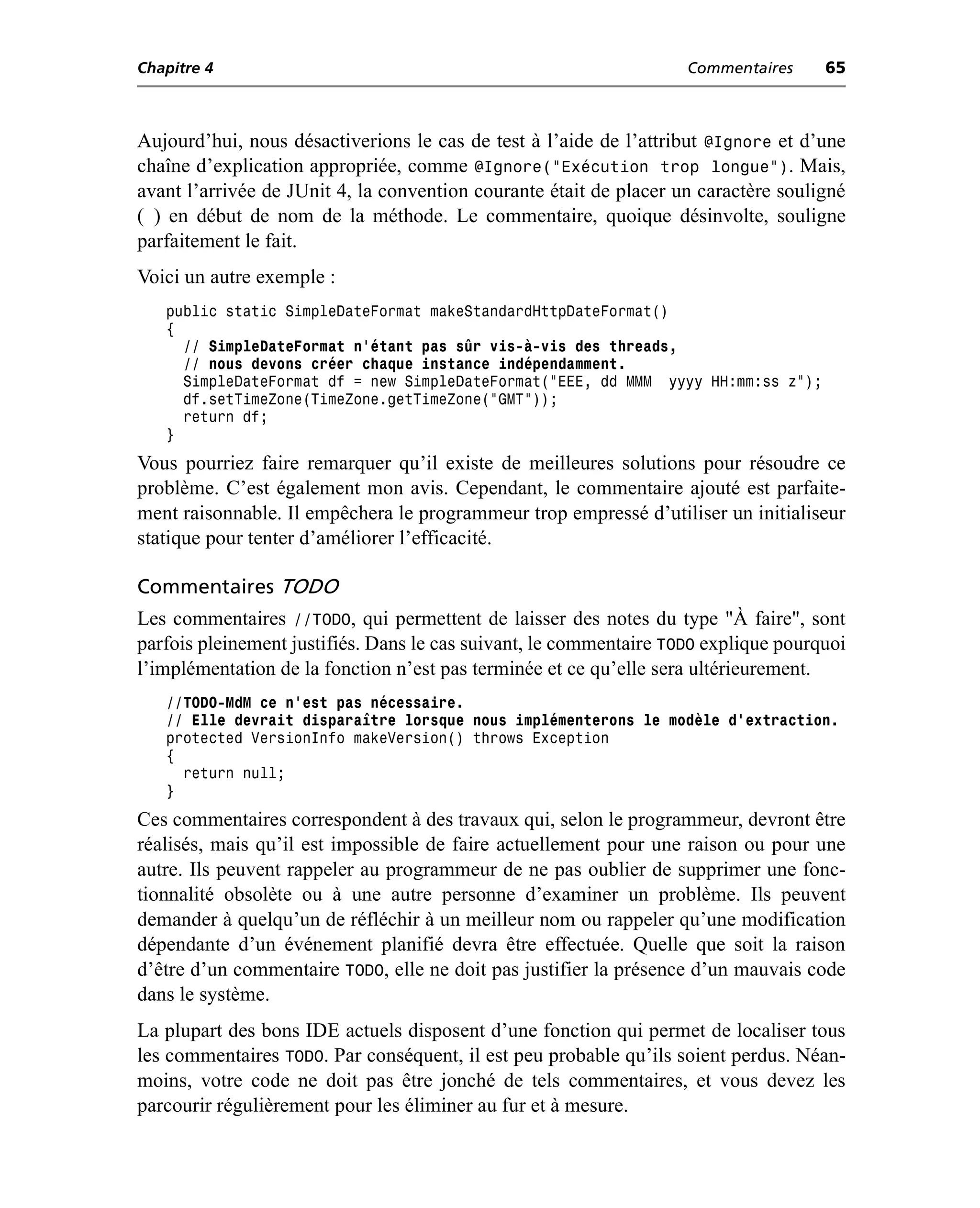 Chapitre 4                                                          Commentaires     65



Aujourd’hui, nous désactiverions le cas de test à l’aide de l’attribut @Ignore et d’une
chaîne d’explication appropriée, comme @Ignore("Exécution trop longue"). Mais,
avant l’arrivée de JUnit 4, la convention courante était de placer un caractère souligné
( ) en début de nom de la méthode. Le commentaire, quoique désinvolte, souligne
parfaitement le fait.
Voici un autre exemple :
   public static SimpleDateFormat makeStandardHttpDateFormat()
   {
     // SimpleDateFormat n’étant pas sûr vis-à-vis des threads,
     // nous devons créer chaque instance indépendamment.
     SimpleDateFormat df = new SimpleDateFormat("EEE, dd MMM yyyy HH:mm:ss z");
     df.setTimeZone(TimeZone.getTimeZone("GMT"));
     return df;
   }
Vous pourriez faire remarquer qu’il existe de meilleures solutions pour résoudre ce
problème. C’est également mon avis. Cependant, le commentaire ajouté est parfaite-
ment raisonnable. Il empêchera le programmeur trop empressé d’utiliser un initialiseur
statique pour tenter d’améliorer l’efficacité.

Commentaires TODO
Les commentaires //TODO, qui permettent de laisser des notes du type "À faire", sont
parfois pleinement justifiés. Dans le cas suivant, le commentaire TODO explique pourquoi
l’implémentation de la fonction n’est pas terminée et ce qu’elle sera ultérieurement.
   //TODO-MdM ce n’est pas nécessaire.
   // Elle devrait disparaître lorsque nous implémenterons le modèle d’extraction.
   protected VersionInfo makeVersion() throws Exception
   {
     return null;
   }
Ces commentaires correspondent à des travaux qui, selon le programmeur, devront être
réalisés, mais qu’il est impossible de faire actuellement pour une raison ou pour une
autre. Ils peuvent rappeler au programmeur de ne pas oublier de supprimer une fonc-
tionnalité obsolète ou à une autre personne d’examiner un problème. Ils peuvent
demander à quelqu’un de réfléchir à un meilleur nom ou rappeler qu’une modification
dépendante d’un événement planifié devra être effectuée. Quelle que soit la raison
d’être d’un commentaire TODO, elle ne doit pas justifier la présence d’un mauvais code
dans le système.
La plupart des bons IDE actuels disposent d’une fonction qui permet de localiser tous
les commentaires TODO. Par conséquent, il est peu probable qu’ils soient perdus. Néan-
moins, votre code ne doit pas être jonché de tels commentaires, et vous devez les
parcourir régulièrement pour les éliminer au fur et à mesure.
 