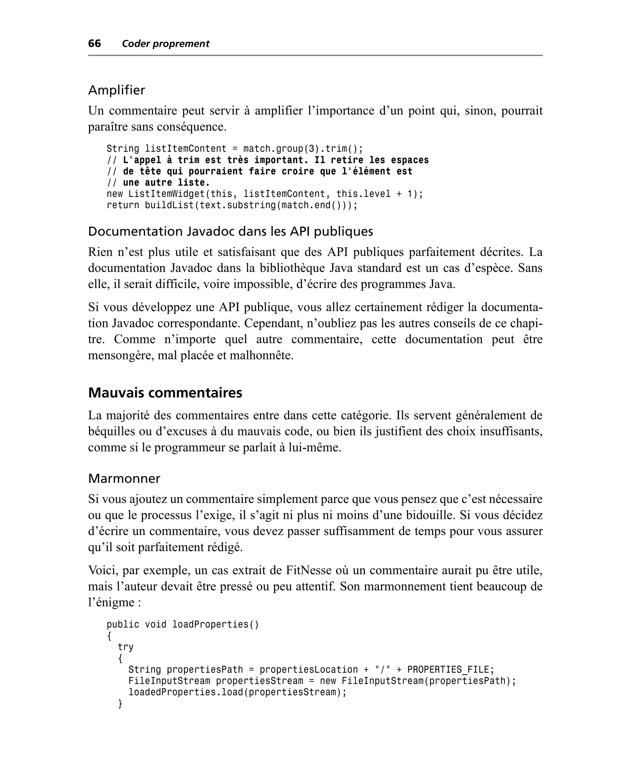 66     Coder proprement



Amplifier
Un commentaire peut servir à amplifier l’importance d’un point qui, sinon, pourrait
paraître sans conséquence.
     String listItemContent = match.group(3).trim();
     // L’appel à trim est très important. Il retire les espaces
     // de tête qui pourraient faire croire que l’élément est
     // une autre liste.
     new ListItemWidget(this, listItemContent, this.level + 1);
     return buildList(text.substring(match.end()));

Documentation Javadoc dans les API publiques
Rien n’est plus utile et satisfaisant que des API publiques parfaitement décrites. La
documentation Javadoc dans la bibliothèque Java standard est un cas d’espèce. Sans
elle, il serait difficile, voire impossible, d’écrire des programmes Java.
Si vous développez une API publique, vous allez certainement rédiger la documenta-
tion Javadoc correspondante. Cependant, n’oubliez pas les autres conseils de ce chapi-
tre. Comme n’importe quel autre commentaire, cette documentation peut être
mensongère, mal placée et malhonnête.

Mauvais commentaires
La majorité des commentaires entre dans cette catégorie. Ils servent généralement de
béquilles ou d’excuses à du mauvais code, ou bien ils justifient des choix insuffisants,
comme si le programmeur se parlait à lui-même.

Marmonner
Si vous ajoutez un commentaire simplement parce que vous pensez que c’est nécessaire
ou que le processus l’exige, il s’agit ni plus ni moins d’une bidouille. Si vous décidez
d’écrire un commentaire, vous devez passer suffisamment de temps pour vous assurer
qu’il soit parfaitement rédigé.
Voici, par exemple, un cas extrait de FitNesse où un commentaire aurait pu être utile,
mais l’auteur devait être pressé ou peu attentif. Son marmonnement tient beaucoup de
l’énigme :
     public void loadProperties()
     {
       try
       {
         String propertiesPath = propertiesLocation + "/" + PROPERTIES_FILE;
         FileInputStream propertiesStream = new FileInputStream(propertiesPath);
         loadedProperties.load(propertiesStream);
       }
 