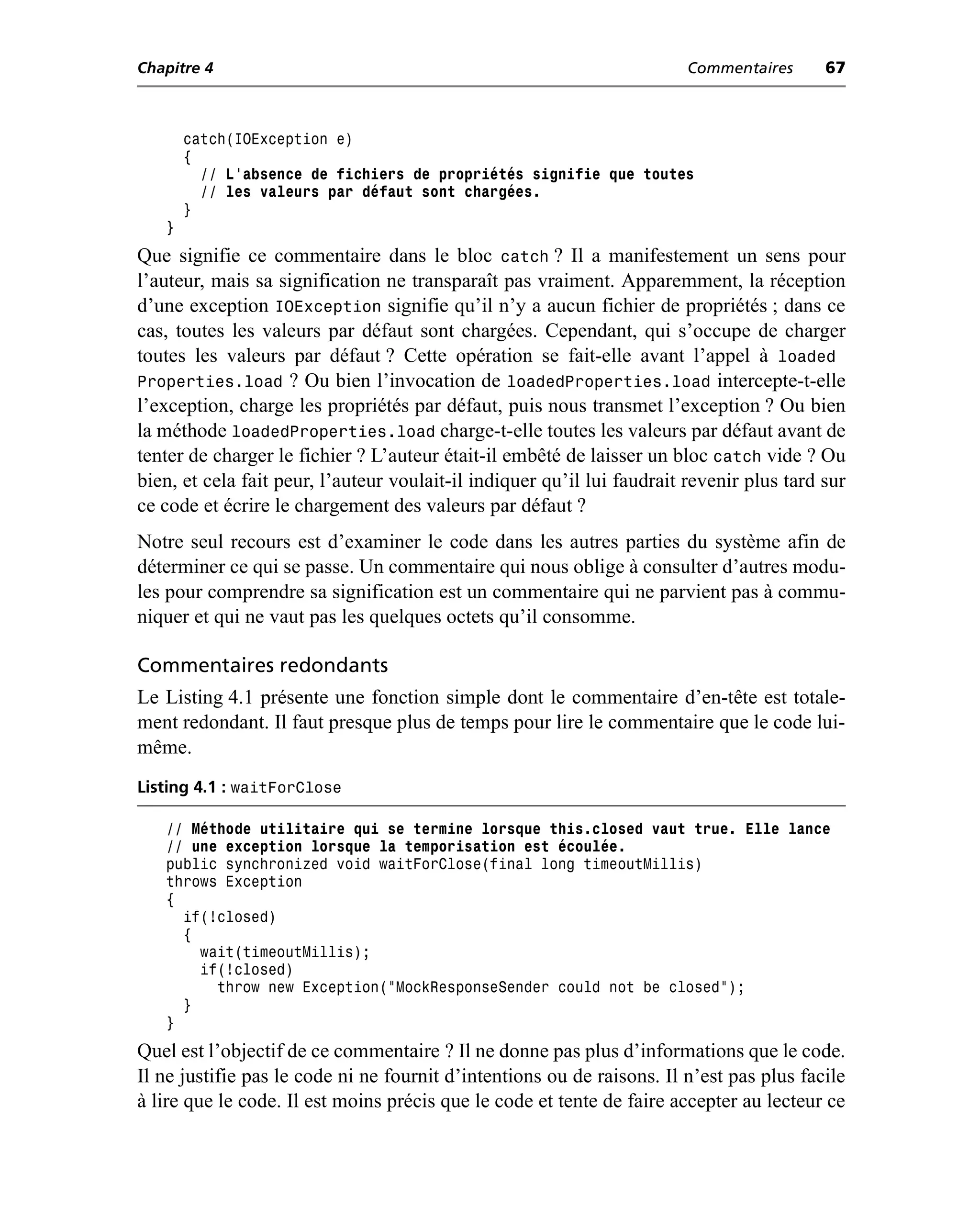 Chapitre 4                                                              Commentaires       67



       catch(IOException e)
       {
         // L’absence de fichiers de propriétés signifie que toutes
         // les valeurs par défaut sont chargées.
       }
   }
Que signifie ce commentaire dans le bloc catch ? Il a manifestement un sens pour
l’auteur, mais sa signification ne transparaît pas vraiment. Apparemment, la réception
d’une exception IOException signifie qu’il n’y a aucun fichier de propriétés ; dans ce
cas, toutes les valeurs par défaut sont chargées. Cependant, qui s’occupe de charger
toutes les valeurs par défaut ? Cette opération se fait-elle avant l’appel à loaded
Properties.load ? Ou bien l’invocation de loadedProperties.load intercepte-t-elle
l’exception, charge les propriétés par défaut, puis nous transmet l’exception ? Ou bien
la méthode loadedProperties.load charge-t-elle toutes les valeurs par défaut avant de
tenter de charger le fichier ? L’auteur était-il embêté de laisser un bloc catch vide ? Ou
bien, et cela fait peur, l’auteur voulait-il indiquer qu’il lui faudrait revenir plus tard sur
ce code et écrire le chargement des valeurs par défaut ?
Notre seul recours est d’examiner le code dans les autres parties du système afin de
déterminer ce qui se passe. Un commentaire qui nous oblige à consulter d’autres modu-
les pour comprendre sa signification est un commentaire qui ne parvient pas à commu-
niquer et qui ne vaut pas les quelques octets qu’il consomme.

Commentaires redondants
Le Listing 4.1 présente une fonction simple dont le commentaire d’en-tête est totale-
ment redondant. Il faut presque plus de temps pour lire le commentaire que le code lui-
même.
Listing 4.1 : waitForClose

   // Méthode utilitaire qui se termine lorsque this.closed vaut true. Elle lance
   // une exception lorsque la temporisation est écoulée.
   public synchronized void waitForClose(final long timeoutMillis)
   throws Exception
   {
     if(!closed)
     {
       wait(timeoutMillis);
       if(!closed)
         throw new Exception("MockResponseSender could not be closed");
     }
   }
Quel est l’objectif de ce commentaire ? Il ne donne pas plus d’informations que le code.
Il ne justifie pas le code ni ne fournit d’intentions ou de raisons. Il n’est pas plus facile
à lire que le code. Il est moins précis que le code et tente de faire accepter au lecteur ce
 