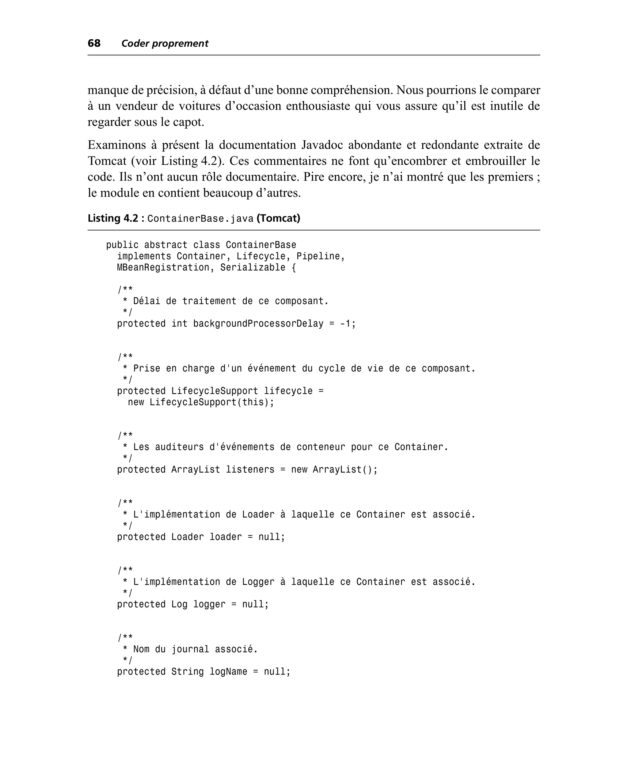 68     Coder proprement



manque de précision, à défaut d’une bonne compréhension. Nous pourrions le comparer
à un vendeur de voitures d’occasion enthousiaste qui vous assure qu’il est inutile de
regarder sous le capot.
Examinons à présent la documentation Javadoc abondante et redondante extraite de
Tomcat (voir Listing 4.2). Ces commentaires ne font qu’encombrer et embrouiller le
code. Ils n’ont aucun rôle documentaire. Pire encore, je n’ai montré que les premiers ;
le module en contient beaucoup d’autres.
Listing 4.2 : ContainerBase.java (Tomcat)

     public abstract class ContainerBase
       implements Container, Lifecycle, Pipeline,
       MBeanRegistration, Serializable {

       /**
        * Délai de traitement de ce composant.
        */
       protected int backgroundProcessorDelay = -1;


       /**
        * Prise en charge d’un événement du cycle de vie de ce composant.
        */
       protected LifecycleSupport lifecycle =
         new LifecycleSupport(this);


       /**
        * Les auditeurs d’événements de conteneur pour ce Container.
        */
       protected ArrayList listeners = new ArrayList();


       /**
        * L’implémentation de Loader à laquelle ce Container est associé.
        */
       protected Loader loader = null;


       /**
        * L’implémentation de Logger à laquelle ce Container est associé.
        */
       protected Log logger = null;


       /**
        * Nom du journal associé.
        */
       protected String logName = null;
 