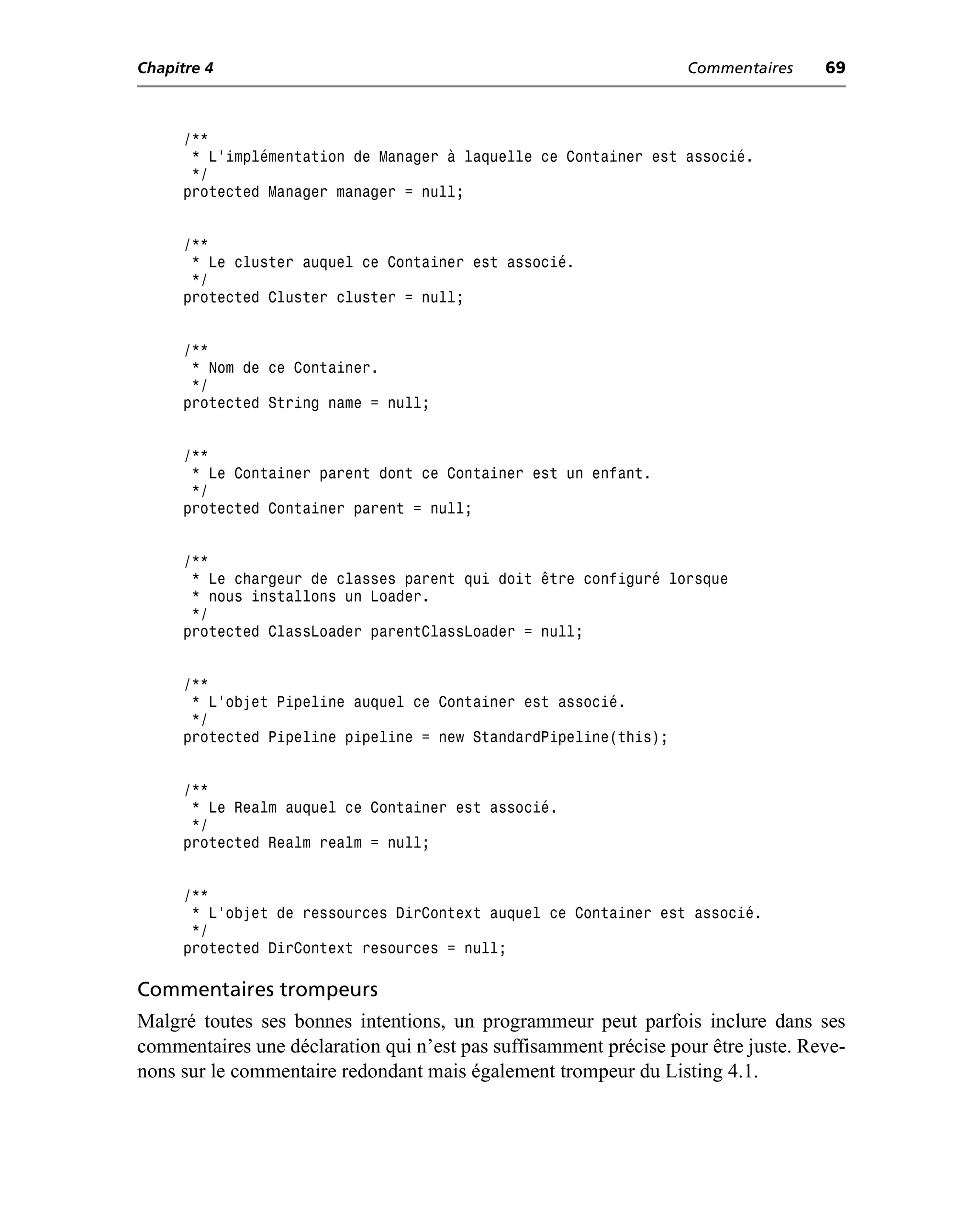 Chapitre 4                                                        Commentaires     69



      /**
       * L’implémentation de Manager à laquelle ce Container est associé.
       */
      protected Manager manager = null;


      /**
       * Le cluster auquel ce Container est associé.
       */
      protected Cluster cluster = null;


      /**
       * Nom de ce Container.
       */
      protected String name = null;


      /**
       * Le Container parent dont ce Container est un enfant.
       */
      protected Container parent = null;


      /**
       * Le chargeur de classes parent qui doit être configuré lorsque
       * nous installons un Loader.
       */
      protected ClassLoader parentClassLoader = null;


      /**
       * L’objet Pipeline auquel ce Container est associé.
       */
      protected Pipeline pipeline = new StandardPipeline(this);


      /**
       * Le Realm auquel ce Container est associé.
       */
      protected Realm realm = null;


      /**
       * L’objet de ressources DirContext auquel ce Container est associé.
       */
      protected DirContext resources = null;

Commentaires trompeurs
Malgré toutes ses bonnes intentions, un programmeur peut parfois inclure dans ses
commentaires une déclaration qui n’est pas suffisamment précise pour être juste. Reve-
nons sur le commentaire redondant mais également trompeur du Listing 4.1.
 