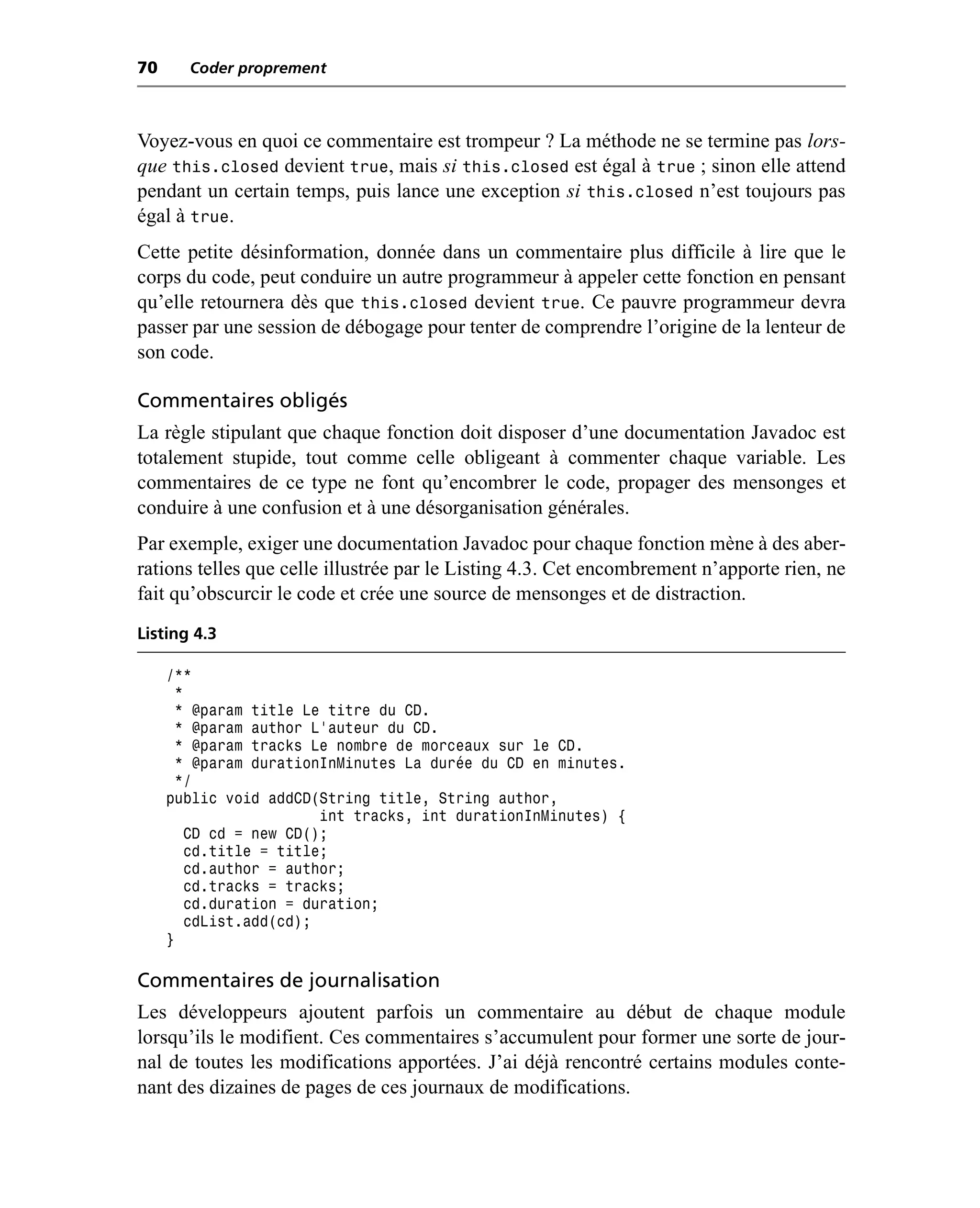 70     Coder proprement



Voyez-vous en quoi ce commentaire est trompeur ? La méthode ne se termine pas lors-
que this.closed devient true, mais si this.closed est égal à true ; sinon elle attend
pendant un certain temps, puis lance une exception si this.closed n’est toujours pas
égal à true.
Cette petite désinformation, donnée dans un commentaire plus difficile à lire que le
corps du code, peut conduire un autre programmeur à appeler cette fonction en pensant
qu’elle retournera dès que this.closed devient true. Ce pauvre programmeur devra
passer par une session de débogage pour tenter de comprendre l’origine de la lenteur de
son code.

Commentaires obligés
La règle stipulant que chaque fonction doit disposer d’une documentation Javadoc est
totalement stupide, tout comme celle obligeant à commenter chaque variable. Les
commentaires de ce type ne font qu’encombrer le code, propager des mensonges et
conduire à une confusion et à une désorganisation générales.
Par exemple, exiger une documentation Javadoc pour chaque fonction mène à des aber-
rations telles que celle illustrée par le Listing 4.3. Cet encombrement n’apporte rien, ne
fait qu’obscurcir le code et crée une source de mensonges et de distraction.
Listing 4.3

     /**
       *
      * @param title Le titre du CD.
       * @param author L’auteur du CD.
       * @param tracks Le nombre de morceaux sur le CD.
       * @param durationInMinutes La durée du CD en minutes.
       */
     public void addCD(String title, String author,
                         int tracks, int durationInMinutes) {
         CD cd = new CD();
         cd.title = title;
         cd.author = author;
         cd.tracks = tracks;
         cd.duration = duration;
         cdList.add(cd);
     }

Commentaires de journalisation
Les développeurs ajoutent parfois un commentaire au début de chaque module
lorsqu’ils le modifient. Ces commentaires s’accumulent pour former une sorte de jour-
nal de toutes les modifications apportées. J’ai déjà rencontré certains modules conte-
nant des dizaines de pages de ces journaux de modifications.
 