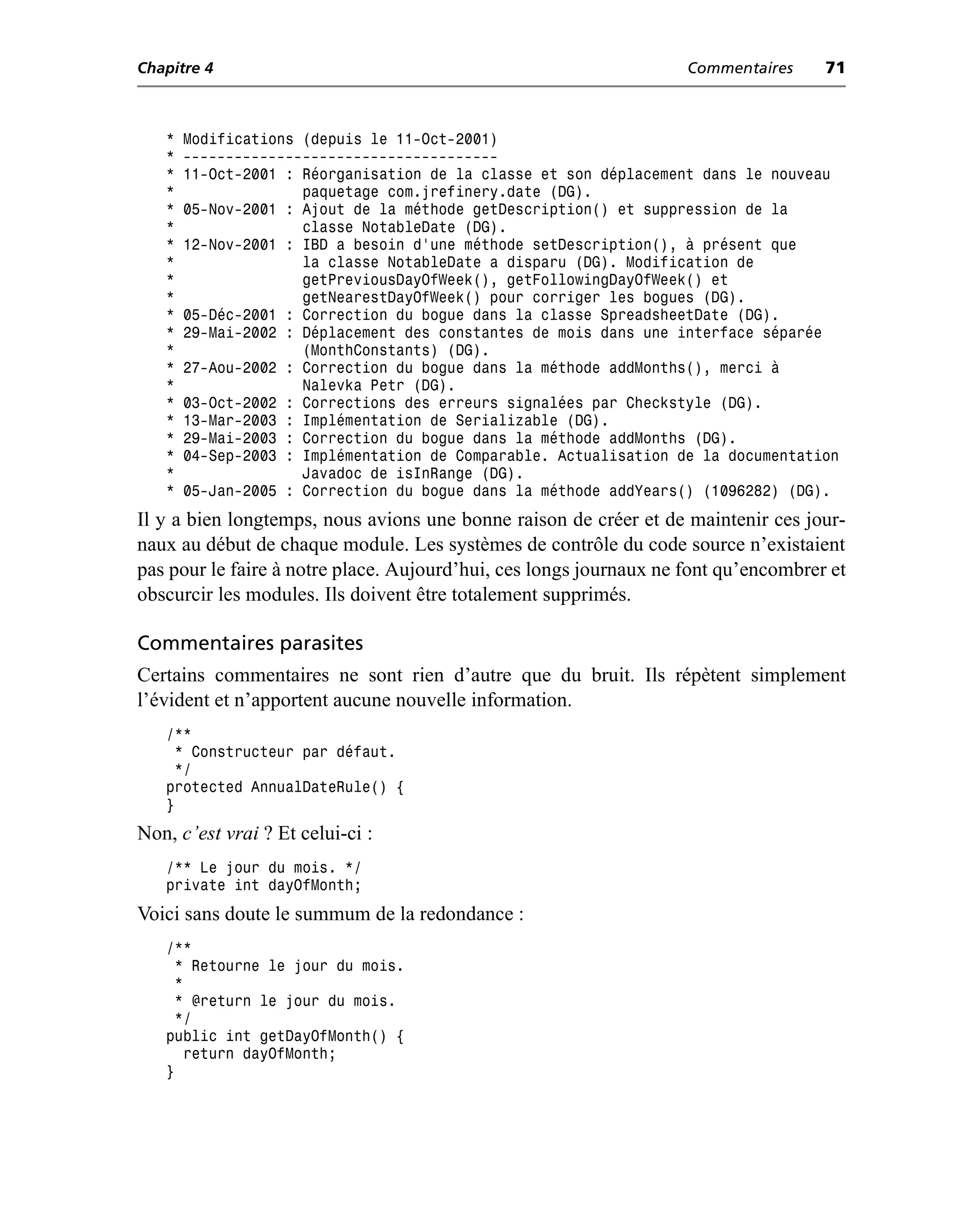 Chapitre 4                                                          Commentaires     71



   *   Modifications (depuis le 11-Oct-2001)
   *   -------------------------------------
   *   11-Oct-2001 : Réorganisation de la classe et son déplacement dans le nouveau
   *                 paquetage com.jrefinery.date (DG).
   *   05-Nov-2001 : Ajout de la méthode getDescription() et suppression de la
   *                 classe NotableDate (DG).
   *   12-Nov-2001 : IBD a besoin d’une méthode setDescription(), à présent que
   *                 la classe NotableDate a disparu (DG). Modification de
   *                 getPreviousDayOfWeek(), getFollowingDayOfWeek() et
   *                 getNearestDayOfWeek() pour corriger les bogues (DG).
   *   05-Déc-2001 : Correction du bogue dans la classe SpreadsheetDate (DG).
   *   29-Mai-2002 : Déplacement des constantes de mois dans une interface séparée
   *                 (MonthConstants) (DG).
   *   27-Aou-2002 : Correction du bogue dans la méthode addMonths(), merci à
   *                 Nalevka Petr (DG).
   *   03-Oct-2002 : Corrections des erreurs signalées par Checkstyle (DG).
   *   13-Mar-2003 : Implémentation de Serializable (DG).
   *   29-Mai-2003 : Correction du bogue dans la méthode addMonths (DG).
   *   04-Sep-2003 : Implémentation de Comparable. Actualisation de la documentation
   *                 Javadoc de isInRange (DG).
   *   05-Jan-2005 : Correction du bogue dans la méthode addYears() (1096282) (DG).
Il y a bien longtemps, nous avions une bonne raison de créer et de maintenir ces jour-
naux au début de chaque module. Les systèmes de contrôle du code source n’existaient
pas pour le faire à notre place. Aujourd’hui, ces longs journaux ne font qu’encombrer et
obscurcir les modules. Ils doivent être totalement supprimés.

Commentaires parasites
Certains commentaires ne sont rien d’autre que du bruit. Ils répètent simplement
l’évident et n’apportent aucune nouvelle information.
   /**
     * Constructeur par défaut.
     */
   protected AnnualDateRule() {
   }
Non, c’est vrai ? Et celui-ci :
   /** Le jour du mois. */
   private int dayOfMonth;
Voici sans doute le summum de la redondance :
   /**
     * Retourne le jour du mois.
     *
    * @return le jour du mois.
     */
   public int getDayOfMonth() {
       return dayOfMonth;
   }
 
