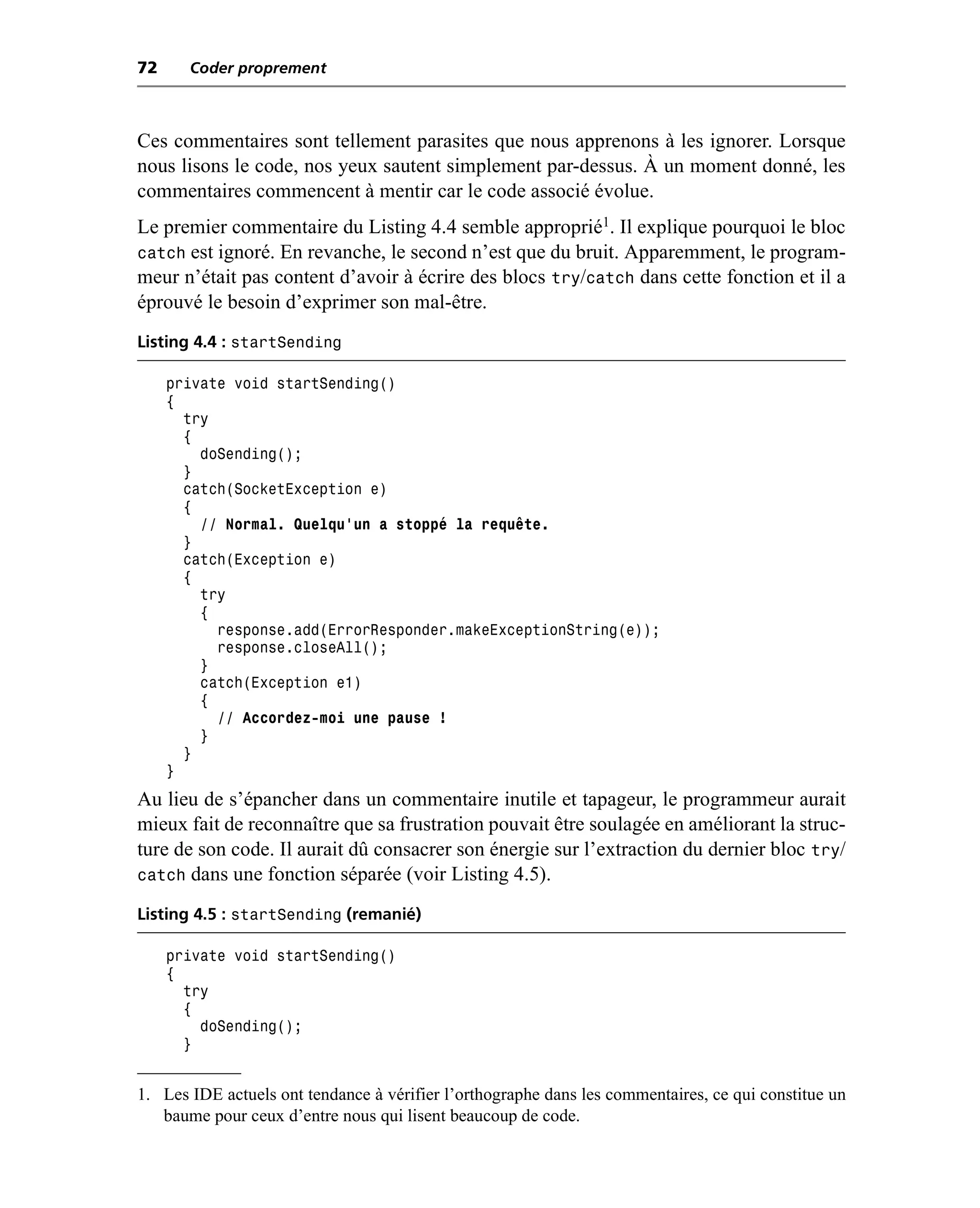 72     Coder proprement



Ces commentaires sont tellement parasites que nous apprenons à les ignorer. Lorsque
nous lisons le code, nos yeux sautent simplement par-dessus. À un moment donné, les
commentaires commencent à mentir car le code associé évolue.
Le premier commentaire du Listing 4.4 semble approprié1. Il explique pourquoi le bloc
catch est ignoré. En revanche, le second n’est que du bruit. Apparemment, le program-
meur n’était pas content d’avoir à écrire des blocs try/catch dans cette fonction et il a
éprouvé le besoin d’exprimer son mal-être.
Listing 4.4 : startSending

     private void startSending()
     {
       try
       {
         doSending();
       }
       catch(SocketException e)
       {
         // Normal. Quelqu’un a stoppé la requête.
       }
       catch(Exception e)
       {
         try
         {
           response.add(ErrorResponder.makeExceptionString(e));
           response.closeAll();
         }
         catch(Exception e1)
         {
           // Accordez-moi une pause !
         }
       }
     }
Au lieu de s’épancher dans un commentaire inutile et tapageur, le programmeur aurait
mieux fait de reconnaître que sa frustration pouvait être soulagée en améliorant la struc-
ture de son code. Il aurait dû consacrer son énergie sur l’extraction du dernier bloc try/
catch dans une fonction séparée (voir Listing 4.5).

Listing 4.5 : startSending (remanié)

     private void startSending()
     {
       try
       {
         doSending();
       }


1. Les IDE actuels ont tendance à vérifier l’orthographe dans les commentaires, ce qui constitue un
   baume pour ceux d’entre nous qui lisent beaucoup de code.
 