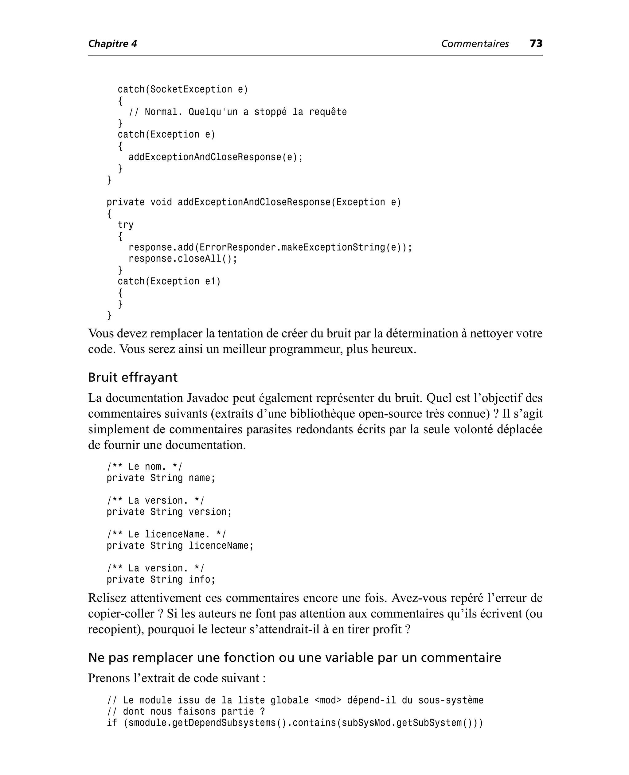 Chapitre 4                                                           Commentaires     73



       catch(SocketException e)
       {
         // Normal. Quelqu’un a stoppé la requête
       }
       catch(Exception e)
       {
         addExceptionAndCloseResponse(e);
       }
   }

   private void addExceptionAndCloseResponse(Exception e)
   {
     try
     {
       response.add(ErrorResponder.makeExceptionString(e));
       response.closeAll();
     }
     catch(Exception e1)
     {
     }
   }
Vous devez remplacer la tentation de créer du bruit par la détermination à nettoyer votre
code. Vous serez ainsi un meilleur programmeur, plus heureux.

Bruit effrayant
La documentation Javadoc peut également représenter du bruit. Quel est l’objectif des
commentaires suivants (extraits d’une bibliothèque open-source très connue) ? Il s’agit
simplement de commentaires parasites redondants écrits par la seule volonté déplacée
de fournir une documentation.
   /** Le nom. */
   private String name;

   /** La version. */
   private String version;

   /** Le licenceName. */
   private String licenceName;

   /** La version. */
   private String info;
Relisez attentivement ces commentaires encore une fois. Avez-vous repéré l’erreur de
copier-coller ? Si les auteurs ne font pas attention aux commentaires qu’ils écrivent (ou
recopient), pourquoi le lecteur s’attendrait-il à en tirer profit ?

Ne pas remplacer une fonction ou une variable par un commentaire
Prenons l’extrait de code suivant :
   // Le module issu de la liste globale <mod> dépend-il du sous-système
   // dont nous faisons partie ?
   if (smodule.getDependSubsystems().contains(subSysMod.getSubSystem()))
 