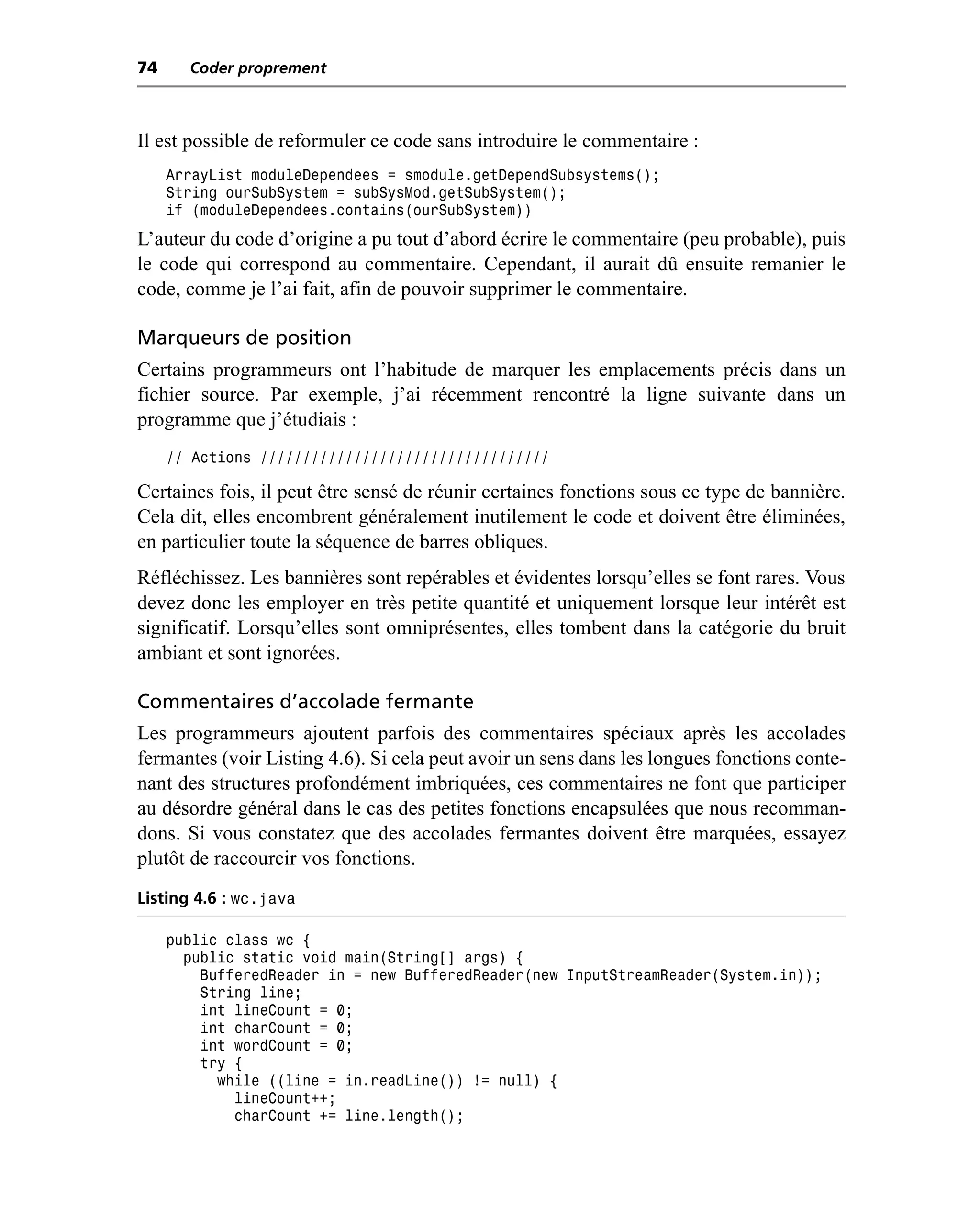 74     Coder proprement



Il est possible de reformuler ce code sans introduire le commentaire :
     ArrayList moduleDependees = smodule.getDependSubsystems();
     String ourSubSystem = subSysMod.getSubSystem();
     if (moduleDependees.contains(ourSubSystem))
L’auteur du code d’origine a pu tout d’abord écrire le commentaire (peu probable), puis
le code qui correspond au commentaire. Cependant, il aurait dû ensuite remanier le
code, comme je l’ai fait, afin de pouvoir supprimer le commentaire.

Marqueurs de position
Certains programmeurs ont l’habitude de marquer les emplacements précis dans un
fichier source. Par exemple, j’ai récemment rencontré la ligne suivante dans un
programme que j’étudiais :
     // Actions //////////////////////////////////

Certaines fois, il peut être sensé de réunir certaines fonctions sous ce type de bannière.
Cela dit, elles encombrent généralement inutilement le code et doivent être éliminées,
en particulier toute la séquence de barres obliques.
Réfléchissez. Les bannières sont repérables et évidentes lorsqu’elles se font rares. Vous
devez donc les employer en très petite quantité et uniquement lorsque leur intérêt est
significatif. Lorsqu’elles sont omniprésentes, elles tombent dans la catégorie du bruit
ambiant et sont ignorées.

Commentaires d’accolade fermante
Les programmeurs ajoutent parfois des commentaires spéciaux après les accolades
fermantes (voir Listing 4.6). Si cela peut avoir un sens dans les longues fonctions conte-
nant des structures profondément imbriquées, ces commentaires ne font que participer
au désordre général dans le cas des petites fonctions encapsulées que nous recomman-
dons. Si vous constatez que des accolades fermantes doivent être marquées, essayez
plutôt de raccourcir vos fonctions.
Listing 4.6 : wc.java

     public class wc {
       public static void main(String[] args) {
         BufferedReader in = new BufferedReader(new InputStreamReader(System.in));
         String line;
         int lineCount = 0;
         int charCount = 0;
         int wordCount = 0;
         try {
           while ((line = in.readLine()) != null) {
             lineCount++;
             charCount += line.length();
 