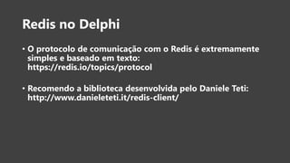 Redis no Delphi
• O protocolo de comunicação com o Redis é extremamente
simples e baseado em texto:
https://redis.io/topics/protocol
• Recomendo a biblioteca desenvolvida pelo Daniele Teti:
http://www.danieleteti.it/redis-client/
 