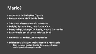 Mario?
• Arquiteto de Soluções Digitais
• Embarcadero MVP desde 2016
• 20+ anos desenvolvendo software
• Delphi, Python, Lua, JavaScript, C++
• PostgreSQL, MongoDB, Redis, Neo4J, Cassandra
• Experiência em sistemas críticos 24x7
• Em todas as redes: /jmarioguedes
• Iniciando a arrayOF Treinamento e Assessoria
• Com foco em modernização de soluções legadas
• mario.guedes@arrayof.com.br
 