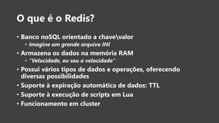 O que é o Redis?
• Banco noSQL orientado a chavevalor
• Imagine um grande arquivo INI
• Armazena os dados na memória RAM
• “Velocidade, eu sou a velocidade”
• Possui vários tipos de dados e operações, oferecendo
diversas possibilidades
• Suporte à expiração automática de dados: TTL
• Suporte à execução de scripts em Lua
• Funcionamento em cluster
 
