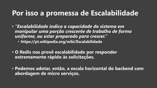Por isso a promessa de Escalabilidade
• “Escalabilidade indica a capacidade do sistema em
manipular uma porção crescente de trabalho de forma
uniforme, ou estar preparado para crescer.”
• https://pt.wikipedia.org/wiki/Escalabilidade
• O Redis nos provê escalabilidade por responder
extremamente rápido às solicitações.
• Podemos adotar, então, a escala horizontal do backend com
abordagem de micro serviços.
 