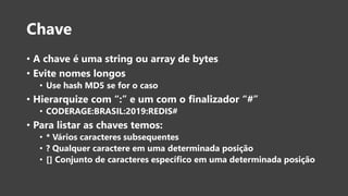 Chave
• A chave é uma string ou array de bytes
• Evite nomes longos
• Use hash MD5 se for o caso
• Hierarquize com “:” e um com o finalizador “#”
• CODERAGE:BRASIL:2019:REDIS#
• Para listar as chaves temos:
• * Vários caracteres subsequentes
• ? Qualquer caractere em uma determinada posição
• [] Conjunto de caracteres específico em uma determinada posição
 