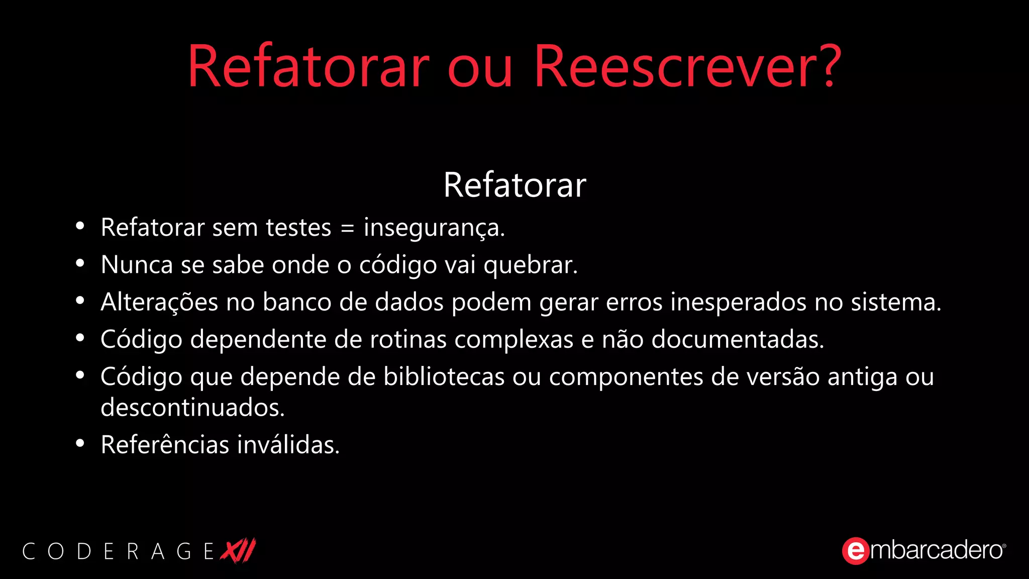 Refatorar ou Reescrever?
Refatorar
• Refatorar sem testes = insegurança.
• Nunca se sabe onde o código vai quebrar.
• Alterações no banco de dados podem gerar erros inesperados no sistema.
• Código dependente de rotinas complexas e não documentadas.
• Código que depende de bibliotecas ou componentes de versão antiga ou
descontinuados.
• Referências inválidas.
 