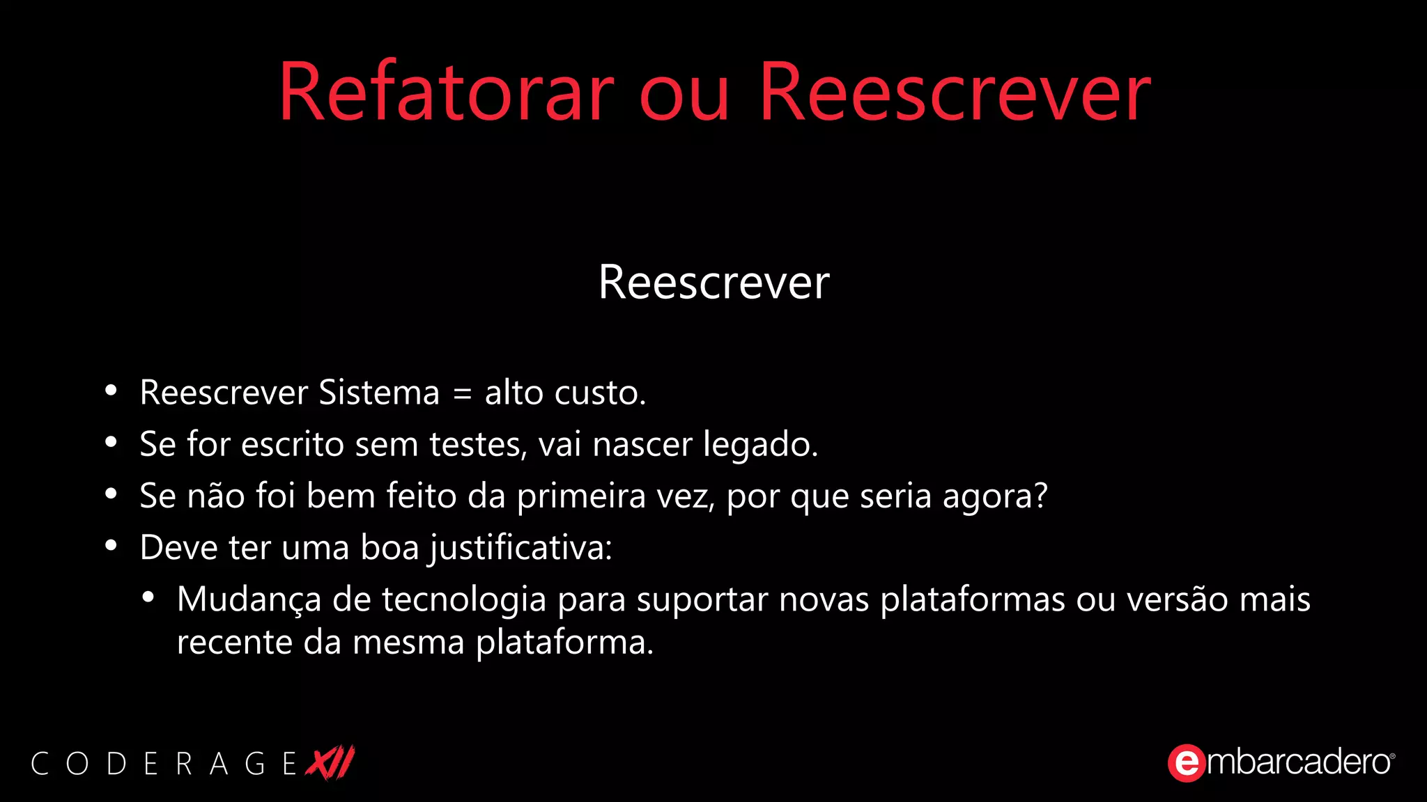 Refatorar ou Reescrever
Reescrever
• Reescrever Sistema = alto custo.
• Se for escrito sem testes, vai nascer legado.
• Se não foi bem feito da primeira vez, por que seria agora?
• Deve ter uma boa justificativa:
• Mudança de tecnologia para suportar novas plataformas ou versão mais
recente da mesma plataforma.
 