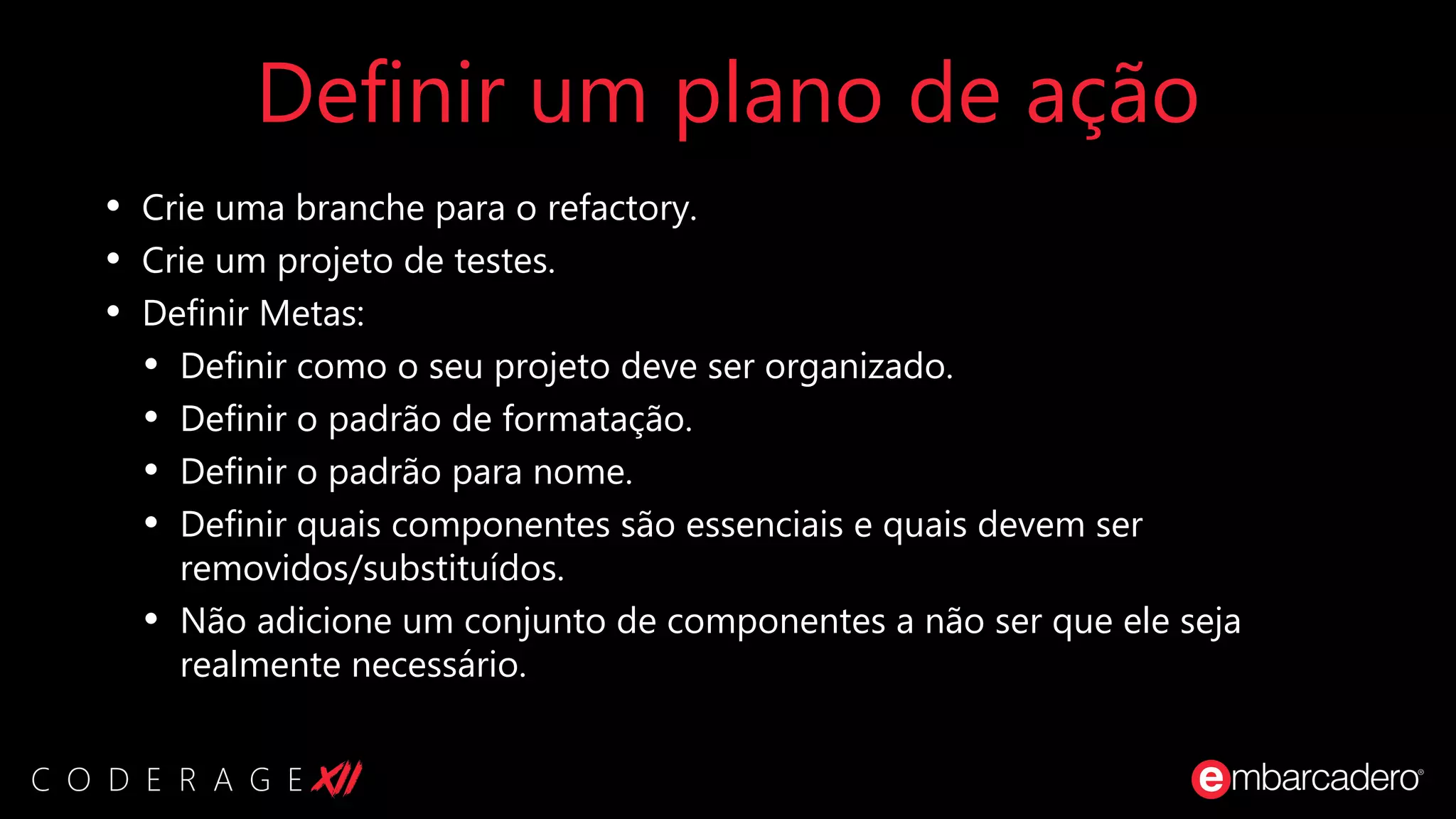 Definir um plano de ação
• Crie uma branche para o refactory.
• Crie um projeto de testes.
• Definir Metas:
• Definir como o seu projeto deve ser organizado.
• Definir o padrão de formatação.
• Definir o padrão para nome.
• Definir quais componentes são essenciais e quais devem ser
removidos/substituídos.
• Não adicione um conjunto de componentes a não ser que ele seja
realmente necessário.
 