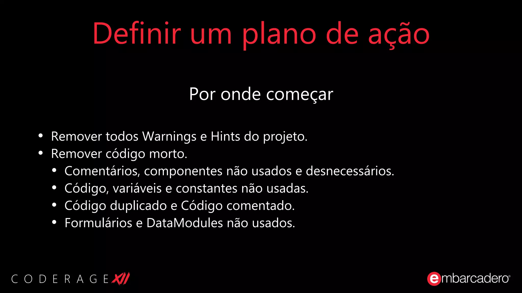 Definir um plano de ação
Por onde começar
• Remover todos Warnings e Hints do projeto.
• Remover código morto.
• Comentários, componentes não usados e desnecessários.
• Código, variáveis e constantes não usadas.
• Código duplicado e Código comentado.
• Formulários e DataModules não usados.
 