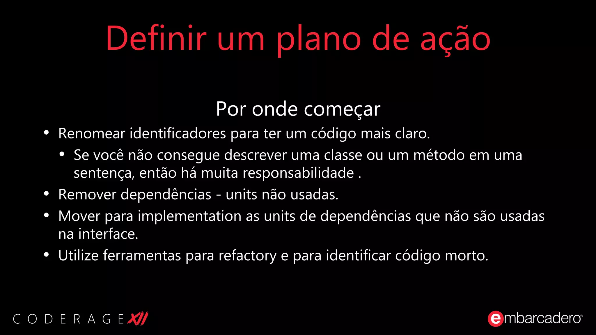 Definir um plano de ação
Por onde começar
• Renomear identificadores para ter um código mais claro.
• Se você não consegue descrever uma classe ou um método em uma
sentença, então há muita responsabilidade .
• Remover dependências - units não usadas.
• Mover para implementation as units de dependências que não são usadas
na interface.
• Utilize ferramentas para refactory e para identificar código morto.
 