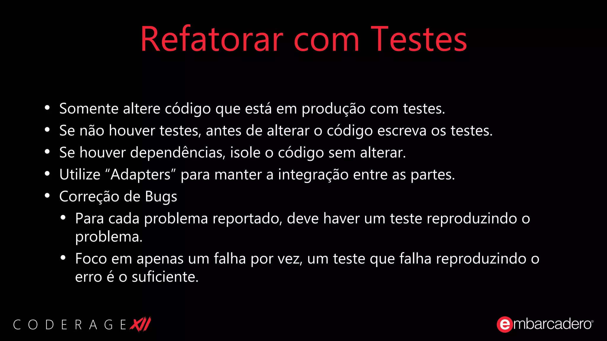Refatorar com Testes
• Somente altere código que está em produção com testes.
• Se não houver testes, antes de alterar o código escreva os testes.
• Se houver dependências, isole o código sem alterar.
• Utilize “Adapters” para manter a integração entre as partes.
• Correção de Bugs
• Para cada problema reportado, deve haver um teste reproduzindo o
problema.
• Foco em apenas um falha por vez, um teste que falha reproduzindo o
erro é o suficiente.
 