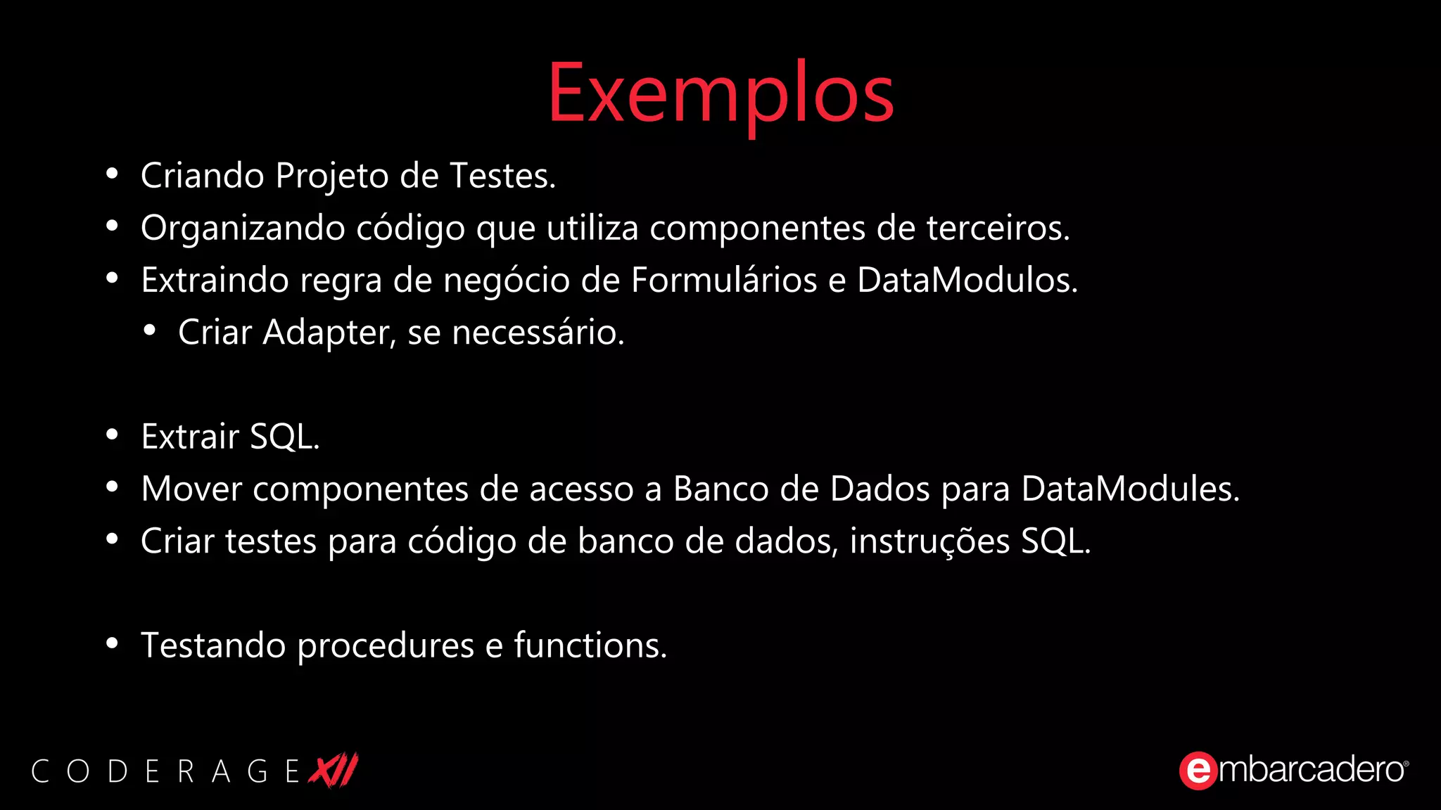 Exemplos
• Criando Projeto de Testes.
• Organizando código que utiliza componentes de terceiros.
• Extraindo regra de negócio de Formulários e DataModulos.
• Criar Adapter, se necessário.
• Extrair SQL.
• Mover componentes de acesso a Banco de Dados para DataModules.
• Criar testes para código de banco de dados, instruções SQL.
• Testando procedures e functions.
 
