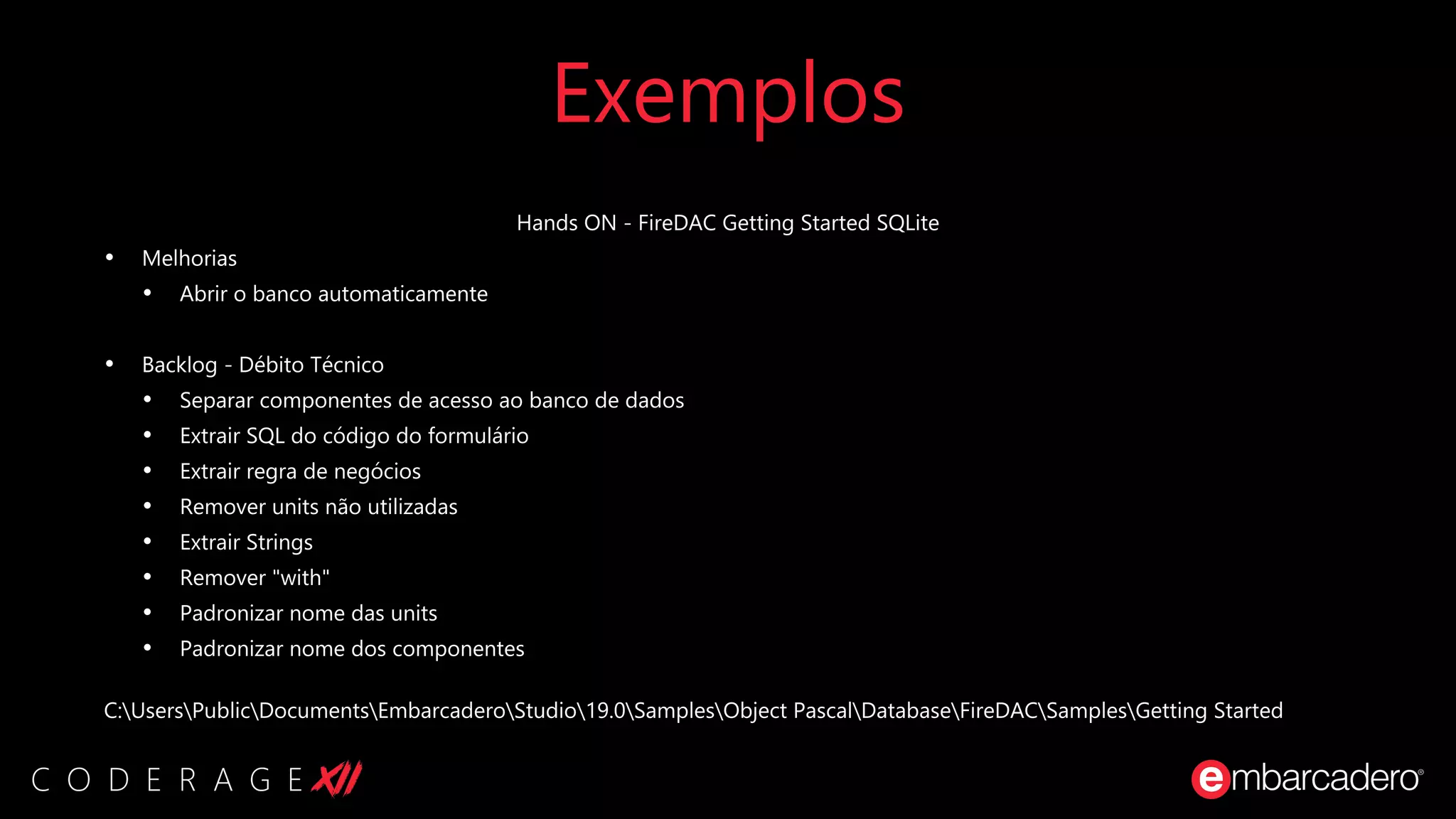 Exemplos
Hands ON - FireDAC Getting Started SQLite
• Melhorias
• Abrir o banco automaticamente
• Backlog - Débito Técnico
• Separar componentes de acesso ao banco de dados
• Extrair SQL do código do formulário
• Extrair regra de negócios
• Remover units não utilizadas
• Extrair Strings
• Remover "with"
• Padronizar nome das units
• Padronizar nome dos componentes
C:UsersPublicDocumentsEmbarcaderoStudio19.0SamplesObject PascalDatabaseFireDACSamplesGetting Started
 