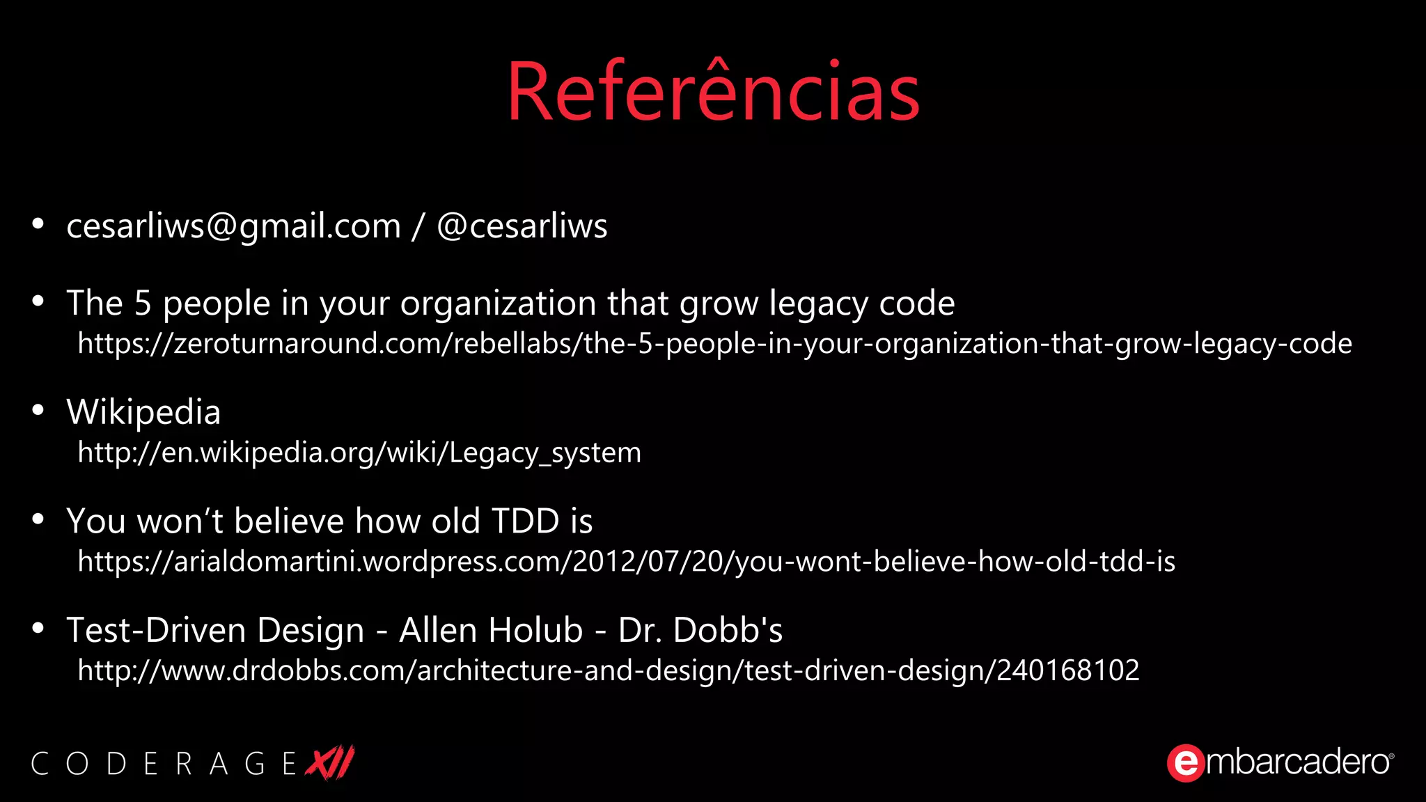 Referências
• cesarliws@gmail.com / @cesarliws
• The 5 people in your organization that grow legacy code
https://zeroturnaround.com/rebellabs/the-5-people-in-your-organization-that-grow-legacy-code
• Wikipedia
http://en.wikipedia.org/wiki/Legacy_system
• You won’t believe how old TDD is
https://arialdomartini.wordpress.com/2012/07/20/you-wont-believe-how-old-tdd-is
• Test-Driven Design - Allen Holub - Dr. Dobb's
http://www.drdobbs.com/architecture-and-design/test-driven-design/240168102
 