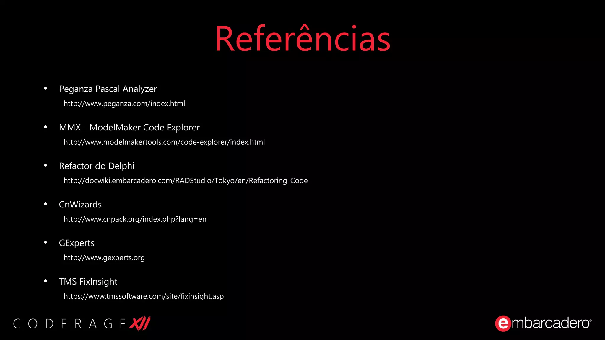 Referências
• Peganza Pascal Analyzer
http://www.peganza.com/index.html
• MMX - ModelMaker Code Explorer
http://www.modelmakertools.com/code-explorer/index.html
• Refactor do Delphi
http://docwiki.embarcadero.com/RADStudio/Tokyo/en/Refactoring_Code
• CnWizards
http://www.cnpack.org/index.php?lang=en
• GExperts
http://www.gexperts.org
• TMS FixInsight
https://www.tmssoftware.com/site/fixinsight.asp
 
