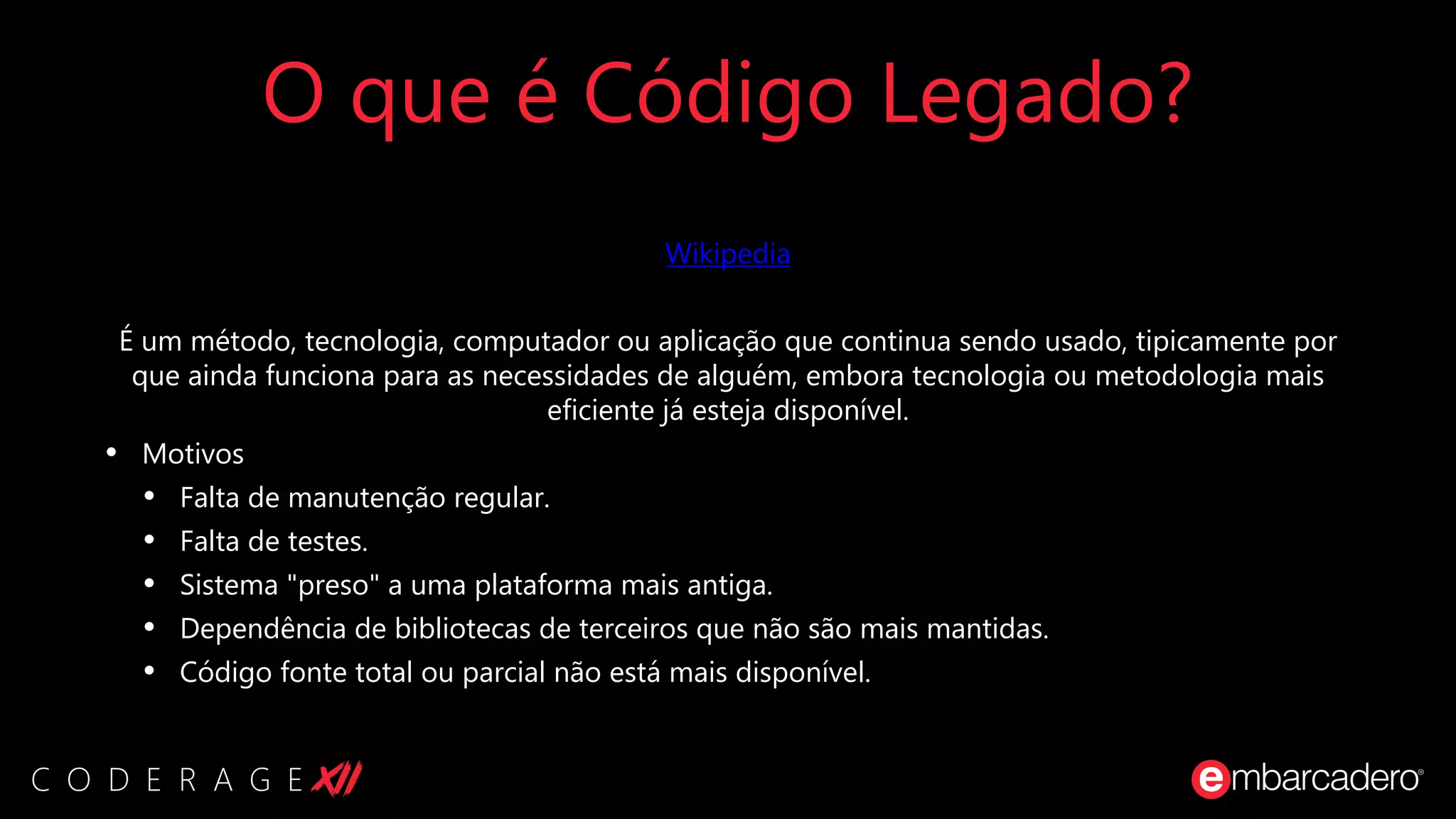 O que é Código Legado?
Wikipedia
É um método, tecnologia, computador ou aplicação que continua sendo usado, tipicamente por
que ainda funciona para as necessidades de alguém, embora tecnologia ou metodologia mais
eficiente já esteja disponível.
• Motivos
• Falta de manutenção regular.
• Falta de testes.
• Sistema "preso" a uma plataforma mais antiga.
• Dependência de bibliotecas de terceiros que não são mais mantidas.
• Código fonte total ou parcial não está mais disponível.
 