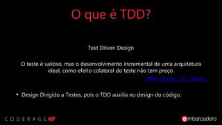 O que é TDD?
Test Driven Design
O teste é valioso, mas o desenvolvimento incremental de uma arquitetura
ideal, como efeito colateral do teste não tem preço.
Allen Holub - Dr. Dobb's
• Design Dirigido a Testes, pois o TDD auxilia no design do código.
 
