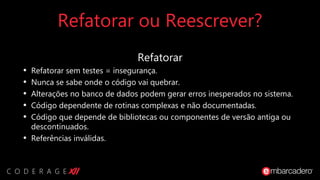 Refatorar ou Reescrever?
Refatorar
• Refatorar sem testes = insegurança.
• Nunca se sabe onde o código vai quebrar.
• Alterações no banco de dados podem gerar erros inesperados no sistema.
• Código dependente de rotinas complexas e não documentadas.
• Código que depende de bibliotecas ou componentes de versão antiga ou
descontinuados.
• Referências inválidas.
 