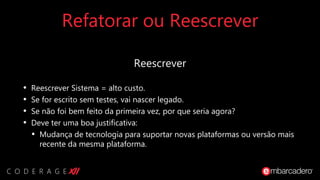 Refatorar ou Reescrever
Reescrever
• Reescrever Sistema = alto custo.
• Se for escrito sem testes, vai nascer legado.
• Se não foi bem feito da primeira vez, por que seria agora?
• Deve ter uma boa justificativa:
• Mudança de tecnologia para suportar novas plataformas ou versão mais
recente da mesma plataforma.
 