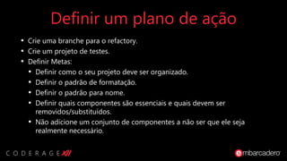 Definir um plano de ação
• Crie uma branche para o refactory.
• Crie um projeto de testes.
• Definir Metas:
• Definir como o seu projeto deve ser organizado.
• Definir o padrão de formatação.
• Definir o padrão para nome.
• Definir quais componentes são essenciais e quais devem ser
removidos/substituídos.
• Não adicione um conjunto de componentes a não ser que ele seja
realmente necessário.
 