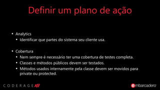 Definir um plano de ação
• Analytics
• Identificar que partes do sistema seu cliente usa.
• Cobertura
• Nem sempre é necessário ter uma cobertura de testes completa.
• Classes e métodos públicos devem ser testados.
• Métodos usados internamente pela classe devem ser movidos para
private ou protected.
 