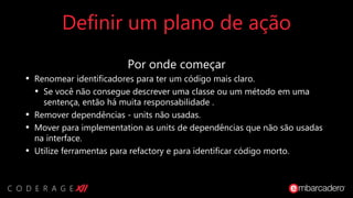 Definir um plano de ação
Por onde começar
• Renomear identificadores para ter um código mais claro.
• Se você não consegue descrever uma classe ou um método em uma
sentença, então há muita responsabilidade .
• Remover dependências - units não usadas.
• Mover para implementation as units de dependências que não são usadas
na interface.
• Utilize ferramentas para refactory e para identificar código morto.
 