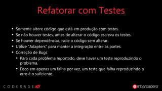 Refatorar com Testes
• Somente altere código que está em produção com testes.
• Se não houver testes, antes de alterar o código escreva os testes.
• Se houver dependências, isole o código sem alterar.
• Utilize “Adapters” para manter a integração entre as partes.
• Correção de Bugs
• Para cada problema reportado, deve haver um teste reproduzindo o
problema.
• Foco em apenas um falha por vez, um teste que falha reproduzindo o
erro é o suficiente.
 