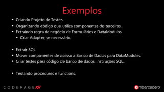 Exemplos
• Criando Projeto de Testes.
• Organizando código que utiliza componentes de terceiros.
• Extraindo regra de negócio de Formulários e DataModulos.
• Criar Adapter, se necessário.
• Extrair SQL.
• Mover componentes de acesso a Banco de Dados para DataModules.
• Criar testes para código de banco de dados, instruções SQL.
• Testando procedures e functions.
 
